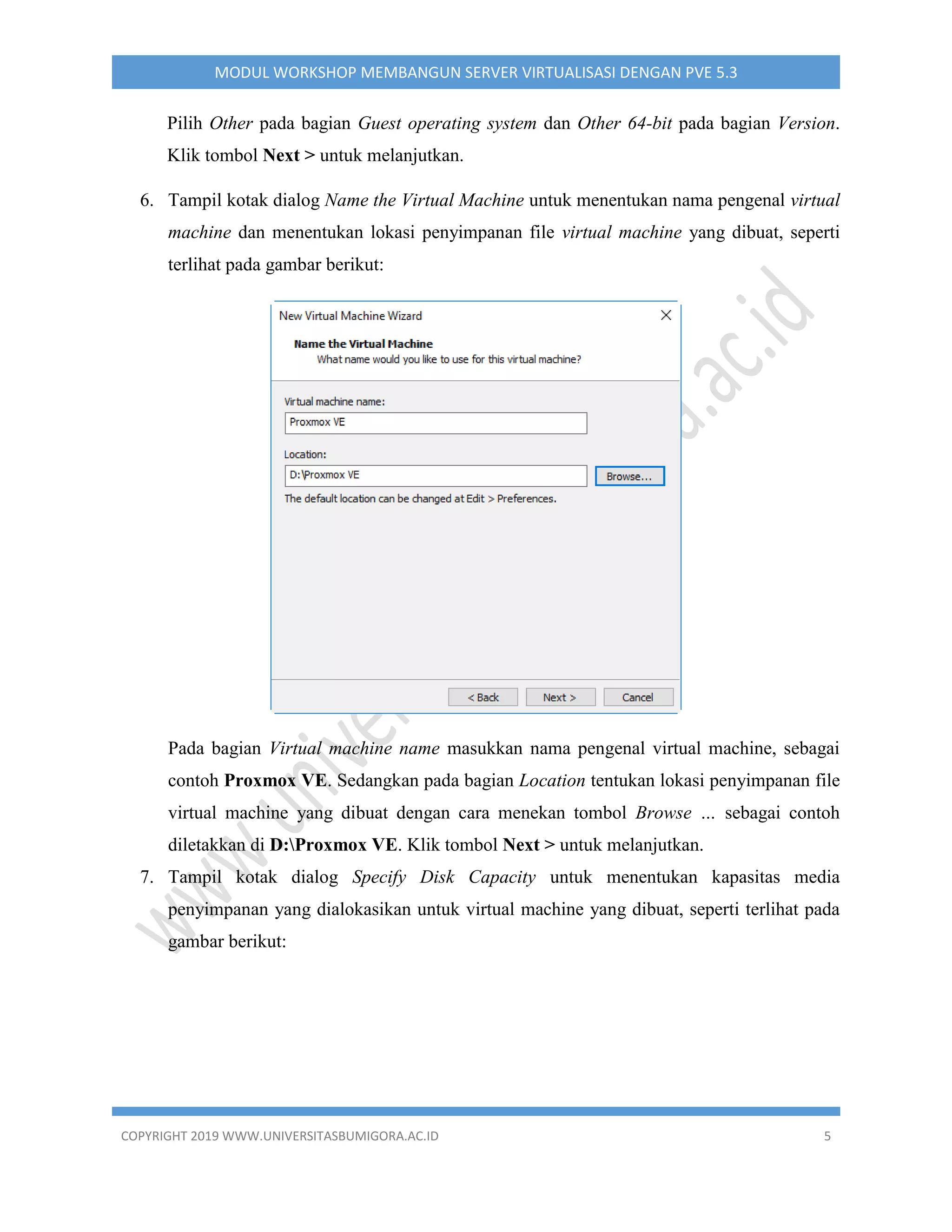 COPYRIGHT 2019 WWW.UNIVERSITASBUMIGORA.AC.ID 5
MODUL WORKSHOP MEMBANGUN SERVER VIRTUALISASI DENGAN PVE 5.3
Pilih Other pada bagian Guest operating system dan Other 64-bit pada bagian Version.
Klik tombol Next > untuk melanjutkan.
6. Tampil kotak dialog Name the Virtual Machine untuk menentukan nama pengenal virtual
machine dan menentukan lokasi penyimpanan file virtual machine yang dibuat, seperti
terlihat pada gambar berikut:
Pada bagian Virtual machine name masukkan nama pengenal virtual machine, sebagai
contoh Proxmox VE. Sedangkan pada bagian Location tentukan lokasi penyimpanan file
virtual machine yang dibuat dengan cara menekan tombol Browse … sebagai contoh
diletakkan di D:Proxmox VE. Klik tombol Next > untuk melanjutkan.
7. Tampil kotak dialog Specify Disk Capacity untuk menentukan kapasitas media
penyimpanan yang dialokasikan untuk virtual machine yang dibuat, seperti terlihat pada
gambar berikut:
 