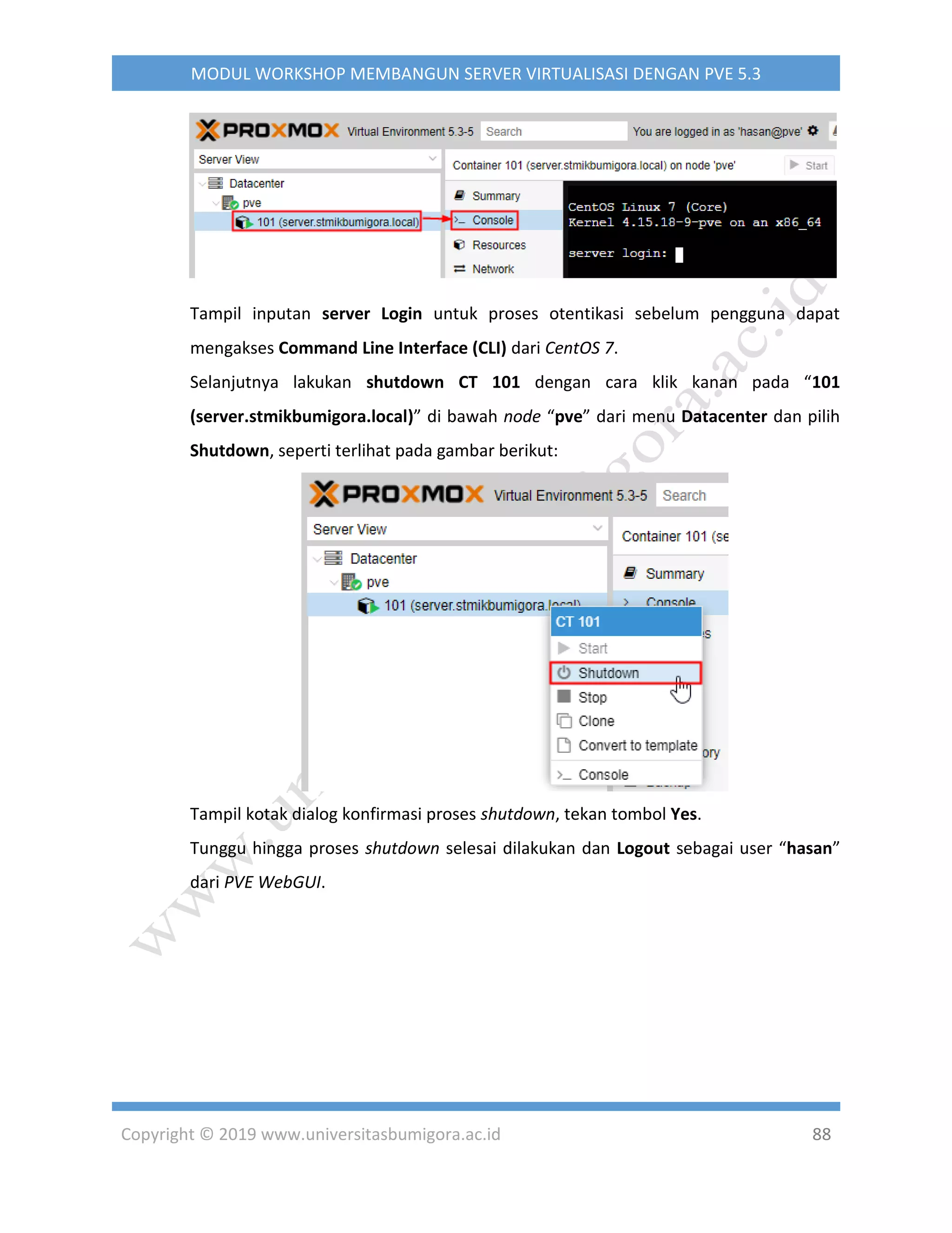 Copyright © 2019 www.universitasbumigora.ac.id 88
MODUL WORKSHOP MEMBANGUN SERVER VIRTUALISASI DENGAN PVE 5.3
Tampil inputan server Login untuk proses otentikasi sebelum pengguna dapat
mengakses Command Line Interface (CLI) dari CentOS 7.
Selanjutnya lakukan shutdown CT 101 dengan cara klik kanan pada “101
(server.stmikbumigora.local)” di bawah node “pve” dari menu Datacenter dan pilih
Shutdown, seperti terlihat pada gambar berikut:
Tampil kotak dialog konfirmasi proses shutdown, tekan tombol Yes.
Tunggu hingga proses shutdown selesai dilakukan dan Logout sebagai user “hasan”
dari PVE WebGUI.
 