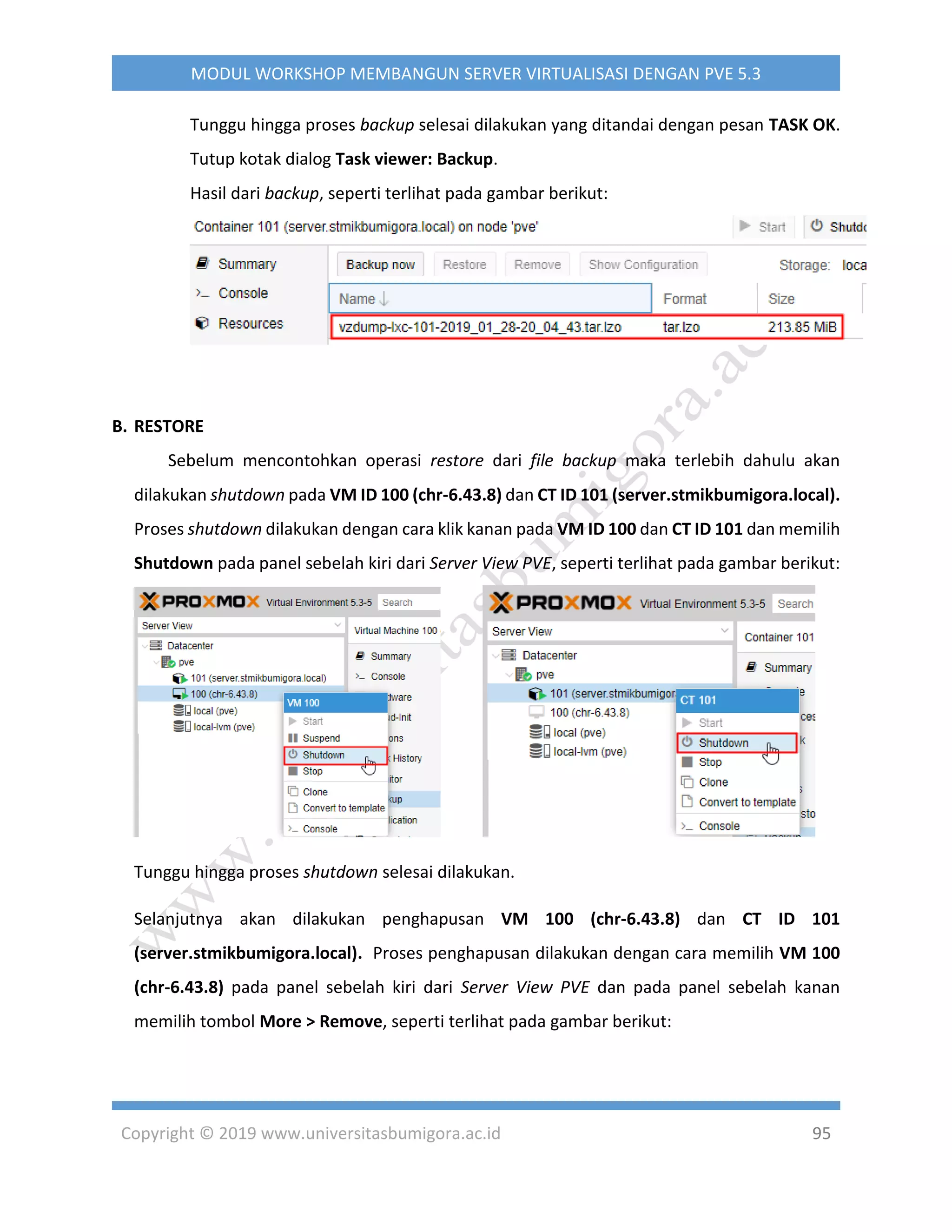 Copyright © 2019 www.universitasbumigora.ac.id 95
MODUL WORKSHOP MEMBANGUN SERVER VIRTUALISASI DENGAN PVE 5.3
Tunggu hingga proses backup selesai dilakukan yang ditandai dengan pesan TASK OK.
Tutup kotak dialog Task viewer: Backup.
Hasil dari backup, seperti terlihat pada gambar berikut:
B. RESTORE
Sebelum mencontohkan operasi restore dari file backup maka terlebih dahulu akan
dilakukan shutdown pada VM ID 100 (chr-6.43.8) dan CT ID 101 (server.stmikbumigora.local).
Proses shutdown dilakukan dengan cara klik kanan pada VM ID 100 dan CT ID 101 dan memilih
Shutdown pada panel sebelah kiri dari Server View PVE, seperti terlihat pada gambar berikut:
Tunggu hingga proses shutdown selesai dilakukan.
Selanjutnya akan dilakukan penghapusan VM 100 (chr-6.43.8) dan CT ID 101
(server.stmikbumigora.local). Proses penghapusan dilakukan dengan cara memilih VM 100
(chr-6.43.8) pada panel sebelah kiri dari Server View PVE dan pada panel sebelah kanan
memilih tombol More > Remove, seperti terlihat pada gambar berikut:
 