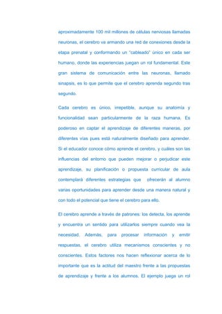 aproximadamente 100 mil millones de células nerviosas llamadas

neuronas, el cerebro va armando una red de conexiones desde la

etapa prenatal y conformando un “cableado” único en cada ser

humano, donde las experiencias juegan un rol fundamental. Este

gran sistema de comunicación entre las neuronas, llamado

sinapsis, es lo que permite que el cerebro aprenda segundo tras

segundo.


Cada cerebro es único, irrepetible, aunque su anatomía y

funcionalidad sean particularmente de la raza humana. Es

poderoso en captar el aprendizaje de diferentes maneras, por

diferentes vías pues está naturalmente diseñado para aprender.

Si el educador conoce cómo aprende el cerebro, y cuáles son las

influencias del entorno que pueden mejorar o perjudicar este

aprendizaje, su planificación o propuesta curricular de aula

contemplará diferentes estrategias que        ofrecerán al alumno

varias oportunidades para aprender desde una manera natural y

con todo el potencial que tiene el cerebro para ello.


El cerebro aprende a través de patrones: los detecta, los aprende

y encuentra un sentido para utilizarlos siempre cuando vea la

necesidad.   Además,     para    procesar   información   y   emitir

respuestas, el cerebro utiliza mecanismos conscientes y no

conscientes. Estos factores nos hacen reflexionar acerca de lo

importante que es la actitud del maestro frente a las propuestas

de aprendizaje y frente a los alumnos. El ejemplo juega un rol
 