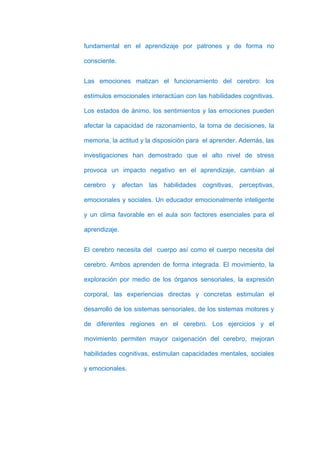 fundamental en el aprendizaje por patrones y de forma no

consciente.


Las emociones matizan el funcionamiento del cerebro: los

estímulos emocionales interactúan con las habilidades cognitivas.

Los estados de ánimo, los sentimientos y las emociones pueden

afectar la capacidad de razonamiento, la toma de decisiones, la

memoria, la actitud y la disposición para el aprender. Además, las

investigaciones han demostrado que el alto nivel de stress

provoca un impacto negativo en el aprendizaje, cambian al

cerebro y afectan las habilidades cognitivas, perceptivas,

emocionales y sociales. Un educador emocionalmente inteligente

y un clima favorable en el aula son factores esenciales para el

aprendizaje.


El cerebro necesita del cuerpo así como el cuerpo necesita del

cerebro. Ambos aprenden de forma integrada. El movimiento, la

exploración por medio de los órganos sensoriales, la expresión

corporal, las experiencias directas y concretas estimulan el

desarrollo de los sistemas sensoriales, de los sistemas motores y

de diferentes regiones en el cerebro. Los ejercicios y el

movimiento permiten mayor oxigenación del cerebro, mejoran

habilidades cognitivas, estimulan capacidades mentales, sociales

y emocionales.
 