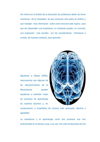 Así mismo en el ámbito de la educación los profesores deben de tomar

conciencia de la necesidad de que conozcan mas sobre el cerebro y

que manejen mas información sobre como funciona este órgano para

que así desarrollen una enseñanza, un ambiente escolar, un currículo,

una evaluación   mas acordes      con las características   intrínsecas e

innatas de nuestros cerebros para aprender .




Siguiendo a Geake (2002),

reconocemos que algunos de

los   descubrimientos   de   la

Neurociencia            pueden

ayudarnos a entender mejor

los procesos de aprendizaje

de nuestros alumnos y, en

consecuencia, a enseñarles de manera más apropiada, efectiva y

agradable.


La enseñanza y el aprendizaje como dos procesos que han

evolucionado en el tiempo y que, a su vez, han sido enriquecidos por los
 