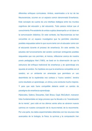 diferentes enfoques curriculares. Ambos, examinados a la luz de las

Neurociencias, ocurren en un espacio común denominado Enseñanza.

Este concepto da cuanta da una interfase dialógica entre los mundos

cognitivos del educador y del educando. Todo parece indicar que al

conocimiento Pre-existente de ambos sujetos desempeña un rol clave en

la comunicación didáctica. En este contexto, las Neurociencias se han

convertido en un espacio investigativo que ha permitido vislumbrar

posibles respuestas sobre lo que ocurre tanto con el educador como con

el educando durante el proceso de enseñanza. En este sentido, los

estudios del funcionamiento del cerebro continúan entregando posibles

respuestas que nos permitan, al menos, reflexionar acerca de nuestra

praxis pedagógica. Hart (1983), se basó en la observación de que la

estructura del enfoque tradicional de enseñanza y de aprendizaje era

opuesta al cerebro. Su hipótesis era que la enseñanza compatible con el

cerebro, en un ambiente sin amenazas que permitiera un uso

desinhibido de la espléndida neo corteza o “nuevo cerebro”, tendría

como resultado un aprendizaje, un clima y una conducta mucho mejores.

Y para que esto fuera compatible debería existir un cambio de

paradigma de enseñanza aprendizaje.

Hipócrates, Galeno, Descartes, Gall, Broca, Cajal, McCulloch, marcaron

hitos fundamentales en largo proceso que ha llevado a la “incerebración

de la mente”, pero sólo en los últimos veinte años se abrieron nuevos

caminos en nuestra concepción de lo neuro-mental, de la neuromente.

Por una parte, los datos experimentales obtenidos con los recursos más

avanzados de la biología, la física, la química y la computación han
 