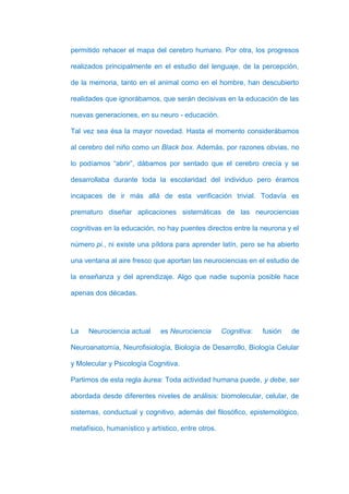 permitido rehacer el mapa del cerebro humano. Por otra, los progresos

realizados principalmente en el estudio del lenguaje, de la percepción,

de la memoria, tanto en el animal como en el hombre, han descubierto

realidades que ignorábamos, que serán decisivas en la educación de las

nuevas generaciones, en su neuro - educación.

Tal vez sea ésa la mayor novedad. Hasta el momento considerábamos

al cerebro del niño como un Black box. Además, por razones obvias, no

lo podíamos “abrir”, dábamos por sentado que el cerebro crecía y se

desarrollaba durante toda la escolaridad del individuo pero éramos

incapaces de ir más allá de esta verificación trivial. Todavía es

prematuro diseñar aplicaciones sistemáticas de las neurociencias

cognitivas en la educación, no hay puentes directos entre la neurona y el

número pi., ni existe una píldora para aprender latín, pero se ha abierto

una ventana al aire fresco que aportan las neurociencias en el estudio de

la enseñanza y del aprendizaje. Algo que nadie suponía posible hace

apenas dos décadas.




La    Neurociencia actual     es Neurociencia       Cognitiva:   fusión   de

Neuroanatomía, Neurofisiología, Biología de Desarrollo, Biología Celular

y Molecular y Psicología Cognitiva.

Partimos de esta regla áurea: Toda actividad humana puede, y debe, ser

abordada desde diferentes niveles de análisis: biomolecular, celular, de

sistemas, conductual y cognitivo, además del filosófico, epistemológico,

metafísico, humanístico y artístico, entre otros.
 