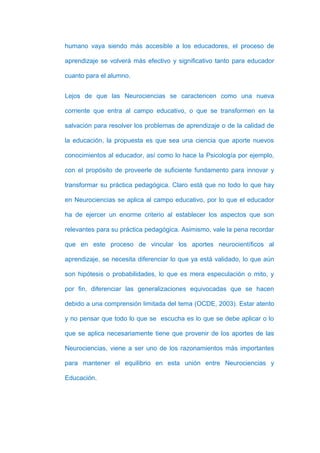 humano vaya siendo más accesible a los educadores, el proceso de

aprendizaje se volverá más efectivo y significativo tanto para educador

cuanto para el alumno.


Lejos de que las Neurociencias se caractericen como una nueva

corriente que entra al campo educativo, o que se transformen en la

salvación para resolver los problemas de aprendizaje o de la calidad de

la educación, la propuesta es que sea una ciencia que aporte nuevos

conocimientos al educador, así como lo hace la Psicología por ejemplo,

con el propósito de proveerle de suficiente fundamento para innovar y

transformar su práctica pedagógica. Claro está que no todo lo que hay

en Neurociencias se aplica al campo educativo, por lo que el educador

ha de ejercer un enorme criterio al establecer los aspectos que son

relevantes para su práctica pedagógica. Asimismo, vale la pena recordar

que en este proceso de vincular los aportes neurocientíficos al

aprendizaje, se necesita diferenciar lo que ya está validado, lo que aún

son hipótesis o probabilidades, lo que es mera especulación o mito, y

por fin, diferenciar las generalizaciones equivocadas que se hacen

debido a una comprensión limitada del tema (OCDE, 2003). Estar atento

y no pensar que todo lo que se escucha es lo que se debe aplicar o lo

que se aplica necesariamente tiene que provenir de los aportes de las

Neurociencias, viene a ser uno de los razonamientos más importantes

para mantener el equilibrio en esta unión entre Neurociencias y

Educación.
 