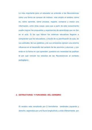 Lo más importante para un educador es entender a las Neurociencias

  como una forma de conocer de manera más amplia al cerebro -cómo

  es, cómo aprende, cómo procesa, registra, conserva y evoca una

  información, entre otras cosas- para que a partir de este conocimiento

  pueda mejorar las propuestas y experiencias de aprendizaje que se dan

  en el aula. Si los que lideran los sistemas educativos llegaran a

  comprender que los educadores, a través de su planificación de aula, de

  sus actitudes, de sus palabras y de sus emociones ejercen una enorme

  influencia en el desarrollo del cerebro de los alumnos y alumnas, y por

  ende en la forma en que aprenden, quedaría sin necesidad de justificar

  el por qué vincular los estudios de las Neurociencias al contexto

  pedagógico.




2. ESTRUCTURAS Y FUNCIONES DEL CEREBRO




  El cerebro esta constituido por 2 hemisferios    cerebrales izquierdo y

  derecho, separados por una fisura longitudinal y unida inferiormente por
 