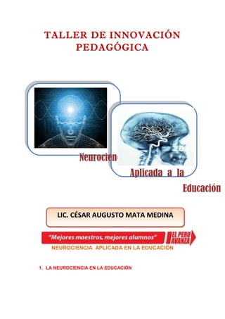 TALLER DE INNOVACIÓN
     PEDAGÓGICA




              Neurociencia
                                 Aplicada a la
                                             Educación

      LIC. CÉSAR AUGUSTO MATA MEDINA



    NEUROCIENCIA APLICADA EN LA EDUCACIÓN


1. LA NEUROCIENCIA EN LA EDUCACIÓN
 
