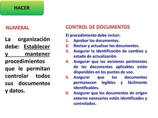 HACER
La organización
debe: Establecer
y mantener
procedimientos
que le permitan
controlar todos
sus documentos
y datos.
El procedimiento debe incluir:
1. Aprobar los documentos.
2. Revisar y actualizar los documentos.
3. Asegurar la identificación de cambios y
estado de actualización.
4. Asegurar que las versiones pertinentes
de los documentos aplicables están
disponibles en los puntos de uso.
5. Asegurar que los documentos
permanecen legibles y fácilmente
identificables.
6. Asegurar que los documentos de origen
externo necesarios están identificados y
controlados.
 
