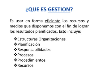 Es usar en forma eficiente los recursos y
medios que disponemos con el fin de lograr
los resultados planificados. Esto incluye:
Estructuras Organizaciones
Planificación
Responsabilidades
Procesos
Procedimientos
Recursos
 
