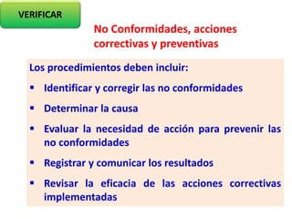 Los procedimientos deben incluir:
 Identificar y corregir las no conformidades
 Determinar la causa
 Evaluar la necesidad de acción para prevenir las
no conformidades
 Registrar y comunicar los resultados
 Revisar la eficacia de las acciones correctivas
implementadas
VERIFICAR
No Conformidades, acciones
correctivas y preventivas
 