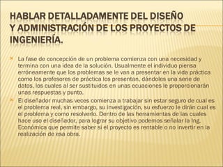    La fase de concepción de un problema comienza con una necesidad y
    termina con una idea de la solución. Usualmente el individuo piensa
    erróneamente que los problemas se le van a presentar en la vida práctica
    como los profesores de práctica los presentan, dándoles una serie de
    datos, los cuales al ser sustituidos en unas ecuaciones le proporcionarán
    unas respuestas y punto.
   El diseñador muchas veces comienza a trabajar sin estar seguro de cual es
    el problema real, sin embargo, su investigación, su esfuerzo le dirán cual es
    el problema y como resolverlo. Dentro de las herramientas de las cuales
    hace uso el diseñador, para lograr su objetivo podemos señalar la Ing.
    Económica que permite saber si el proyecto es rentable o no invertir en la
    realización de esa obra.
 