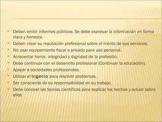    Deben emitir informes públicos. Se debe expresar la información en forma
    clara y honesta.
   Deben crear su reputación profesional sobre el mérito de sus servicios.
   No usar equipamiento fiscal o privado para uso personal.
   Acrecentar honor, integridad y dignidad de la profesión.
   Debe continuar con el desarrollo profesional (Continuar la educación).
   Apoyar a sociedades profesionales.
   Utilizar el Ingenio para resolver problemas.
   Ser consciente de su responsabilidad en su trabajo.
   Debe conocer las teorías científicas para explicar los hechos y actuar sobre
    ellos
 
