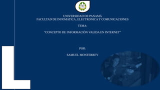 UNIVERSIDAD DE PANAMÁ
FACULTAD DE INFOMATICA, ELECTRONICA Y COMUNICACIONES
TEMA:
“CONCEPTO DE INFORMACIÓN VALIDA EN INTERNET”
POR:
SAMUEL MONTERREY
 