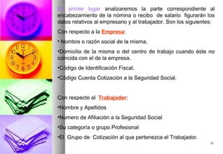 En primer lugar analizaremos la parte correspondiente al
encabezamiento de la nómina o recibo de salario figurarán los
datos relativos al empresario y al trabajador. Son los siguientes:
Con respecto a la Empresa:
• Nombre o razón social de la misma.
•Domicilio de la misma o del centro de trabajo cuando éste no
coincida con el de la empresa.
•Código de Identificación Fiscal.
•Código Cuenta Cotización a la Seguridad Social.


Con respecto al Trabajador:
•Nombre y Apellidos
•Numero de Afiliación a la Seguridad Social
•Su categoría o grupo Profesional
•El Grupo de Cotización al que pertenezca el Trabajador.
                                                                17
 