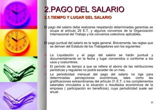 2.PAGO DEL SALARIO
2.1.TIEMPO Y LUGAR DEL SALARIO

El pago del salario debe realizarse respetando determinadas garantías se
    ocupa el artículo 29 E.T. y algunos convenios de la Organización
    Internacional del Trabajo y los convenios colectivos aplicables.

El pago puntual del salario es la regla general. Brevemente, las reglas que
    se derivan del Estatuto de los Trabajadores son los siguientes:

   La Liquidación y el pago del salario se harán puntual y
    documentalmente en la fecha y lugar convenidos o conforme a los
    usos y costumbres.
   El período de tiempo a que se refiere el abono de las retribuciones
    periódicas y regulares no podrá exceder de un mes.
   La periodicidad mensual del pago del salario no rige para
    determinadas      percepciones      económicas,      tales   como   las
    gratificaciones extraordinarias del artículo 31 E.T. o los complementos
    salariales vinculados a la situación o resultados económicos de la
    empresa ( participación en beneficios), cuya periodicidad suele ser
    anual.


                                                                         25
 