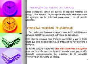 1.1. POR RAZÓN DEL PUESTO DE TRABAJO:
Estos conceptos tienen en cuenta el aspecto material del
trabajo . Por lo tanto la percepción depende exclusivamente
del ejercicio de la actividad profesional     en el puesto
asignado:


 PENOSIDAD, TOXICIDAD , PELIGROSIDAD:
   Par poder percibirlo es necesario que así lo establezca el
convenio colectivo o contrato individual de aplicación,
Este plus se emplea para trabajos concretos y por lo tanto
hasta que esta declaración no se produzca no hay derecho a
este plus.
Se ha de calcular sobre los días efectivamente trabajados
pues se trata de un complemento salarial cuya percepción
depende exclusivamente del ejercicio de la actividad
profesional en el puesto de tabajo.
                                                            37
 