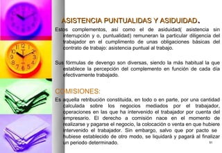 ASISTENCIA PUNTUALIDAS Y ASIDUIDAD.
Estos complementos, así como el de asiduidad( asistencia sin
   interrupción y o, puntualidad) remuneran la particular diligencia del
   trabajador en el cumplimento de unas obligaciones básicas del
   contrato de trabajo: asistencia puntual al trabajo.

Sus fórmulas de devengo son diversas, siendo la más habitual la que
   establece la percepción del complemento en función de cada día
   efectivamente trabajado.


COMISIONES:
Es aquella retribución constituida, en todo o en parte, por una cantidad
   calculada sobre los negocios mediados por el trabajador,
   operaciones en las que ha intervenido el trabajador por cuenta del
   empresario. El derecho a comisión nace en el momento de
   realizarse y pagarse el negocio, la colocación o venta en que hubiere
   intervenido el trabajador. Sin embargo, salvo que por pacto se
   hubiese establecido de otro modo, se liquidará y pagará al finalizar
   un periodo determinado.                                         51
 