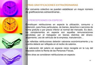 OTRAS GRATIFICACIONES EXTRAORDINARIAS
Por convenio colectivo se pueden establecer un mayor número
de gratificaciones extraordinarias .


1.5 PERCEPCIONES EN ESPECIE:
Constituyen retribuciones en especie la utilización, consumo u
obtención, para fines particulares, de bienes, derechos o servicios de
forma gratuita o por precio inferior al normal del mercado. Es decir,
los complementos en especie son aquellas remuneraciones
percibidas por el trabajador en bienes distintos del dinero:
alojamiento, uso de vehículo de la empresa, manutención…
Las referidas retribuciones deberán valorarse económicamente y su
cuantía deberá ser reflejada en el recibo de salarios.
La valoración del salario en especie viene recogida en la Ley del
Impuesto sobre la Renta de las Personas Físicas.
Entre otras se consideran retribuciones en especie:

                                                                  57
 
