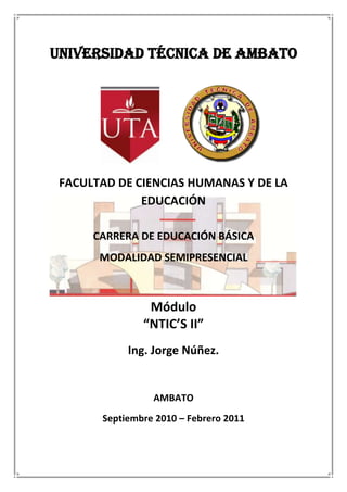UNIVERSIDAD TÉCNICA DE AMBATO<br />2901315320040<br />111252029210<br />FACULTAD DE CIENCIAS HUMANAS Y DE LA EDUCACIÓN<br />CARRERA DE EDUCACIÓN BÁSICA<br />MODALIDAD SEMIPRESENCIAL<br />Módulo<br />“NTIC’S II”<br />Ing. Jorge Núñez.<br />AMBATO<br />Septiembre 2010 – Febrero 2011<br />DATOS BÁSICOS DEL MÓDULO<br />CÓDIGO: FCHEEB202PRERREQUISITOS:NTIC´s ITIPO DE COMPETENCIA: Genérica ( X )CRÉDITOS:4CICLO SEMESTRAL:II<br />DOCENTE 1:Nombre: Ing. Jorge Núñez.Teléfono:  2841504 - 092525883Correo Electrónico: jhnc_11@hotmail.com<br /> RUTA FORMATIVA<br />NODO PROBLEMATIZADOR:Poco dominio de las nuevas tecnologías de la información y la comunicación (NTIC’S) en actividades académicas y de la profesión.Competencia Global: Mediar en el PEA  de la modalidad semipresencial con el uso de las diferentes herramientas TIC´s, que permitan formar profesionales, competentes que respondan a las exigencias prospectivas del contexto. Competencia Específica: Gestionar las actividades curriculares y extracurriculares, para un desempeño eficiente en un ambiente de estudio semipresencial apoyados en las NTIC´s de tal manera que permita optimizar el PEA en la institución.<br />N.-ELEMENTOS DE LA COMPETENCIA(Acciones sistémicas que construyen la competencia)1.Reconocer los componentes físicos y lógicos de las redes de computadoras.2.Aplicar el Servicio Web en los procesos de investigación.3.Aplicar el Servicio de Correo Electrónico para mejorar la comunicación y el PEA.4.Aplicar software para la elaboración de material multimedia interactivo.5.Desarrollar una aplicación multimedia interactiva.Trabajo interdisciplinario:Se relacionará con:Módulo Técnicas de Estudio.Módulo Metodología de la Investigación.Módulo Desarrollo de las Funciones Básicas.<br />METODOLOGÍA DE FORMACIÓN <br />ENFOQUE DIDÁCTICO: (Metodología, análisis, observación y elaboración de informes públicos y privados).Se aplicará el pensamiento lógico y complejo.Aprendizaje autónomo basado en problemas comunicacionales (ABP).Método Investigativo.Análisis de Casos.Conversación Heurística.<br />ELEMENTOS DE COMPETENCIACONTENIDOS COGNOSCITIVOS ¿Qué saberes?CONTENIDOS PEROCEDIMENTALES ¿Cómo aplicarlos?CONTENIDOS AFECTIVO MOTIVACIONALES ¿Con qué actitudes?ESTRATEGÍAS DIDÁCTICAS ESPECÍFICAS (Estrategias, métodos y técnicas)Reconocer los componentes físicos y lógicos de las redes de computadoras.Conceptos básicos y objetivos de las Redes de Computadoras.Tipos de redes.Topología de Redes de ComputadorasComponentes físicos de las Redes de Computadoras.Ventajas y desventajas del trabajo en red.Herramientas de comunicación.Reconocer los objetivos y componentes de una red.Listar los diferentes tipos de redes.Explicar los beneficios y riesgos presentes en el trabajo con redes.Utilizar permisos y roles de usuarios dentro de una Red de Computadoras.Verificar conectividad con el comando Ping.Compartir Archivos entre pc´s en una Red LAN.Actitud crítica y propositiva frente a problemas relacionados con el hardware.Interés por el trabajo en equipo.Respeto y tolerancia en las exposiciones.Valoración de su capacidad de razonamiento lógicoConfianza, cooperación, apoyo,  actitud de reto.Análisis de una Red, tipo, topología y componentes físicos de la misma.  Socialización y conclusiones de exposiciones realizadas en PowerPoint sobre los tipos, topología y componentes físicos de una Red.Taller en equipo.Aplicar el Servicio Web en los procesos de investigación.Conceptos y elementos de una página web.Navegadores web.Buscadores y MetabuscadoresManipulación de la información de la Web.Paginas de interés afines a la carrera.Políticas de uso y recomendaciones al trabajar en la Web.Métodos de descarga de videos de youtube.Manejar los términos básicos utilizados al trabajar en la Web.Identificar los diferentes navegadores de la web y su manipulación.Utilización de Buscadores y Metabuscadores.Salvar y copiar elementos de un sitio web.Practicar las recomendaciones y políticas de uso de la Web. Utilizar software específico para descargar videos de youtube.Actitud crítica y propositiva al manipular la información de la Web.Interés por trabajo en equipo.Valoración de su capacidad de razonamiento lógicoConfianza, cooperación, apoyo,  actitud de reto.Trabajo en equipo.Talleres de trabajo en grupo.Experimentación con casos prácticos acerca de la búsqueda y uso de información desde la web.Buscar y guardar información sobre temas referentes a la carrera en una unidad de almacenamiento.Descargar videos de la web (youtube) sobre temas referentes  a la carrera.Aplicar el Servicio de Correo Electrónico para mejorar la comunicación y el PEA.Conceptos y elementos del Servicio de Correo Electrónico.Funcionamiento de una cuenta de Correo ElectrónicoProveedores de cuentas de Correo Electrónico gratuito.Componentes de un mensaje electrónico.Manejo de direcciones. Mensajería instantáneaCorreo no deseado Spam.Identificar las utilidades, ventajas y desventajas del correo electrónico.Crear, configurar y administrar cuentas de correo electrónico usando correo electrónico basado en web.Trabajar con los componentes de un mensaje electrónico.Administrar nuevos contactos. Enviar mensajes instantáneos.Manejar Spam.Actitud crítica y propositiva frente a problemas relacionados con el manejo de Correo Electrónico y Mensajería Instantánea.Interés por trabajo en equipo.Respeto en la redacción de correos electrónicos.Compartir experiencias e ideas sobre el manejo de Correo Electrónico y Mensajería Instantánea.Proyectos investigativos mediante técnicas participativas: trabajos  en equipo, talleres y otras.Envío y recepción de trabajos por Correo Electrónico.Experimentar con el trabajo de correo electrónico y mensajería instantánea.Aplicar software para la elaboración de material multimedia interactivo.Terminología y estándares para el diseño de objetos multimedia.Objetos multimedia.Software de Autor para la creación de entornos multimedia. Manejar la terminología apropiada sobre el entorno multimedia y sus estándares.Manejar dispositivos de hardware y software para la creación de objetos multimedia.Elaborar gifs animados con el software Xara 3D.Elaborar mapas mentales con el software Mindmanager sobre temas referentes a la carrera.Elaborar pruebas de selección, multiselección, así como crucigramas con el software hotpotatoes sobre temas referentes a la carrera.Actitud crítica y propositiva frente para la creación de material multimedia interactivo relacionados con el mundo del trabajo.Aceptar opiniones sobre el diseño y elaboración de preguntas de selección y multiselección.Respeto y tolerancia a la socialización de las aplicaciones desarrolladas en clase.Valoración de su capacidad de razonamiento lógico.Trabajo en equipo.Talleres en grupo.Desarrollar varias aplicaciones con cada una de las herramientas multimedia aprendidas.Socialización de aplicaciones desarrolladas en clase.Desarrollar una aplicación multimedia interactiva.Integración de objetos multimedia.Software para generación de archivos .exe.Manejar Software de Author y sus componentes para la edición  y de material multimedia. Utiliza diversas herramientas para la edición u obtención de distintos objetos multimedia.Manipular Software para la generación de archivos .exe.Actitud creativa  para la elaboración y diseño de aplicaciones multimedia.Valorar la capacidad de razonamiento lógico.Desarrollar un libro electrónico utilizando un software multimedia integrador, en donde se utilicen todas las herramientas multimedia aprendidas.  Integra distintas aplicaciones ofimáticas para la organización y manejo de la informaciónTalleres.Trabajo en equipo.PRODUCTO FINAL:Desarrollo, presentación y sustentación de una aplicación multimedia interactiva integradora, utilizando técnicas de búsqueda en Internet, analizando dicha información de una manera crítica para procesarla con herramientas ofimáticas y multimedia.<br />PLANEACIÓN  DE EVALUACIÓN<br />ESCALA DE VALORACIÓN( Nivel ponderado de aspiración )9.0    a   10.0Acreditable  -    Muy  satisfactorio8.0    a     8.9     Acreditable   -   Satisfactorio7.0    a     7.9     Acreditable   -   Aceptable4.0    a     6.9     No AcreditableCOMPETENCIA  ESPECÍFICA: Gestionar las actividades curriculares y extracurriculares, para un desempeño eficiente en un ambiente de estudio semipresencial apoyados en las NTIC´s de tal manera que permita optimizar el PEA en la institución.NIVELINDICADORES DE LOGRO(PERTINENTES A LOS NIVELES)INSTRUMENTOS DE EVALUACIÓN1.-Comprende la fundamentación teórica de las Redes de Computadoras.Identifica con ejemplos los Componentes Físicos y Lógicos de  las Redes de Computadoras.Manifiesta interés por el trabajo en equipo.Talleres.Socialización.2.-Analiza los elementos del Servicio Web.Utiliza todas las herramientas y elementos del Servicio Web.Asume con voluntad la actitud crítica y propositiva al manipular la información de la Web.Talleres.Trabajo en equipo.Experimentación con casos prácticos.3.-Comprende la funcionalidad de aplicar el Servicio de Correo Electrónico en la comunicación.Aplica todos los utilitarios del Servicio de Correo Electrónico. Demuestra actitud crítica y propositiva frente a los problemas relacionados con el manejo del Servicio de Correo Electrónico.Talleres prácticos de envío y recepción de Correo, así como de Mensajería Instantánea.4.-Conoce la terminología y Software de Author para entornos multimedia. Desarrolla, diseña y socializa aplicaciones multimedia aplicadas a la carrera.Demuestra actitud profesional en la elaboración de aplicaciones multimedia.Talleres.Desarrollo y socialización de aplicaciones multimedia aplicadas a la carrera.5.-Conoce la estructura, estándares  y formatos para desarrollar aplicaciones multimedia ejecutables.Presenta propuestas prácticas del manejo de Software de Author.Demuestra actitud creativa para la elaboración y diseño de aplicaciones multimedia.Talleres.Diseña Software Multimedia Interactivo utilizando varias herramientas.Proyecto.PRODUCTO FINAL:Alumnos con sólidos conocimientos de Redes de Computadoras, Servicio Web, Correo Electrónico y Software Multimedia.TÉCNICAS E INSTRUMENTOS: Manuales Técnicos, Tutoriales, Computador, Elementos de Hardware y Software,  Internet y Sitios Web.<br />PROCESO DE VALORACIÓNAplicación de la auto-evaluación, co-evaluación, hetero-evaluación, a partir de evidencias, con el empleo de técnicas e instrumentos de valoración de las competencias.Evaluación DiagnósticaIndicadores de logro(Prerrequisitos)Evaluación FormativaEvidencias de Contenidos(Procedimentales-Actitudinales)Evaluación de DesempeñoPromociónPoseer conocimientos sólidos de Herramientas Ofimáticas vistas en el módulo de Ntic´s I.Identifica con ejemplos los Componentes Físicos y Lógicos de  las Redes de Computadoras.Manifiesta interés por el trabajo en equipo.Reconoce  los componentes físicos y lógicos de las redes de computadoras.Reconocer los componentes físicos y lógicos de las redes de computadoras.Utiliza todas las herramientas y elementos del Servicio Web.Asume con voluntad la actitud crítica y propositiva al manipular la información de la Web.Aplica el Servicio Web en los procesos de investigación.Aplicar el Servicio Web en los procesos de investigación.Aplica todos los utilitarios del Servicio de Correo Electrónico. Demuestra actitud crítica y propositiva frente a los problemas relacionados con el manejo del Servicio de Correo Electrónico.Aplica el Servicio de Correo Electrónico para mejorar la comunicación y el PEA.Aplicar el Servicio de Correo Electrónico para mejorar la comunicación y el PEA.Desarrolla, diseña y socializa aplicaciones multimedia aplicadas a la carrera.Demuestra actitud profesional en la elaboración de aplicaciones multimedia.Aplica software para la elaboración de material multimedia interactivo.Aplicar software para la elaboración de material multimedia interactivo.Presenta propuestas prácticas del manejo de Software de Author.Demuestra actitud creativa para la elaboración y diseño de aplicaciones multimedia.Desarrolla una aplicación multimedia interactiva.<br />MATRIZ DE GUÍAS INSTRUCCIONALES PARA TRABAJO AUTÓNOMO<br /># GUÍAELEMENTOSINSTRUCCIONES (INDICACIONES)RECURSOSPRODUCTO1Reconocer los componentes físicos y lógicos de las redes de computadoras.Identificar qué Tipo de Red, Tipo de Topología de Red  es la que tienen en el sitio escogido.Indicar que Tipo de Red tenemos en el  sitio escogido, si es una Red con Cableado, Red Inalámbrica o las 2 anteriores juntas.Analizar e identificar  la Red del sitio escogido, donde están cada uno de los componentes  Físicos de una Red y realice un diagrama del mismo.ServidorEstaciones de TrabajoTarjeta de Red Internas o InalámbricasSwitch ó RouterCable UTP Cat. 5.Indicar en qué Grupo de Trabajo esta nuestra Red De Área Local, así como llene la siguiente información de la configuración del Servidor y de una Estación de Trabajo:Direcciones Ip.Máscara de Subred.Puerta de Enlace Predeterminada.Servidor DNS Preferido.Servidor DNS Alternativo.Consultar cuál es el Proveedor de Internet, que tamaño de ancho de banda tiene contratado y cuál es el valor a cancelar mensual por el servicio de internet, además visitar y preguntar 3 Proveedores de Internet de la ciudad sobre los diferentes Servicios y Tarifas que ofrecen, Internet.Aula.Cámara digital.Computador.Manuales Técnicos.Tutoriales.Laboratorios, Cyber Cafés, Sitios de Trabajo.Impresora.Trabajo impreso y en digital, enviado al docente por correo electrónico, el cual contendrá una presentación (Archivo Power Point o archivo en Microsoft Word) con toda la información planteada en las instrucciones. Para el desarrollo de la información utilizar Organizadores Gráficos y herramientas ofimáticas.Presentar un cuadro comparativo de los Servicios y Tarifas que ofrecen los Proveedores de Internet de nuestra ciudad.2Aplicar el Servicio Web en los procesos de investigación.Identificar qué tipo de navegador  o navegadores  están instalados en su computadora.Identificar las partes de la pantalla de Google, realizar búsquedas de información sobre conceptos de Informática  y de educación, utilizando la terminología para búsquedas avanzadas.Utilizar el truco de descarga directa o Taringa para la descarga de información, antivirus, programas educativos, música, etc.Grabar las 4 Páginas Web en una carpeta y traerlas almacenadas en un Cd.Buscar información en google sobre el  término COMPUTER, abrir el link para luego copiarlo, traducirlo a español y francés utilizando el traductor de google.Buscar y grabar 10 imágenes en una carpeta de Sitios Turísticos de la Ciudad de Ambato.Utilizar el truco de descarga directa o Taringa para la descarga de información, música, programas, etc.Descargar videos sobre Motricidad Infantil, Motricidad Fina y Motricidad Gruesa del sitio web www.youtube.com.Internet.Aula.Computador.Manuales Técnicos.Tutoriales.Laboratorios, Cyber Cafés, Sitios de Trabajo.Archivos e Información descrita en las instrucciones las cuales serán entregadas en un Cd. al docente con los datos de cada uno de los estudiantes.3Aplicar el Servicio de Correo Electrónico para mejorar la comunicación y el PEA.Crear y configurar una cuenta de  Correo Electrónico en Gmail, Yahoo y Hotmail.Enviar un Correo Electrónico en el cual se agreguen como archivos adjuntos imágenes, videos cortos, texto, archivos de ofimática, etc., el cual será enviado al Correo Electrónico del docente.Realizar una búsqueda en google sobre los últimos virus informáticos, cuales son los mejores antivirus  y realizar un resumen, grabarlo en un documento de Word y enviarlo como archivo adjunto al correo electrónico del docente.Descargar algunas presentaciones referentes al tema adicción al internet y así mismo subir dos presentaciones de exposiciones de semestres anteriores al sitio web www.slideshare.net, para lo cual necesitará utilizar las cuentas de Correo Electrónico creadas anteriormente.Internet.Aula.Computador.Manuales Técnicos.Tutoriales.Laboratorios, Cyber Cafés, Sitios de Trabajo.Archivos e Información descrita en las instrucciones, los cuales serán entregadas en un Cd. y enviadas por Correo Electrónico al docente con los datos de cada uno de los estudiantes.4Aplicar software para la elaboración de material multimedia interactivo.En el programa XARA 3D realizar 2 animaciones de texto.Realizar una constelación de ideas utilizando el programa MINDMANAGER, utilizando todas las herramientas aprendidas en las tutorías. El tema a desarrollar lo escoge el alumno de acuerdo a las materias recibidas en los semestres anteriores.Realizar 2 actividades en el programa HOTPOTATOES:Una prueba utilizando el programa JQUIZ, en el cual contenga 2 preguntas de Respuestas Múltiples y 2 de Multiselección, el tema o materia es a su elección.Un crucigrama utilizando el programa JCROSS, el cual debe contener mínimo 4 palabras con sus respectivas pistas, el tema es a su elección.Realizar un video de mínimo 3 minutos utilizando el programa Fotos Narradas para Windows, en donde va a utilizar mínimo 20 fotos que serán descargadas de la Web,  adicionalmente una canción de fondo referente al tema escogido, utilizar todas las herramientas aprendidas en las tutorías.Internet.Aula.Computador.Manuales Técnicos.Tutoriales.Laboratorios, Cyber Cafés, Sitios de Trabajo.Software Multimedia.Archivos descritos en las instrucciones, los cuales serán entregadas en un Cd. al docente con los datos de cada uno de los estudiantes.5Desarrollar una aplicación multimedia interactiva.Realizar un Libro Electrónico de alguna de las materias recibidas en los semestres anteriores, en donde en cada una de las páginas del libro se utilizará aplicaciones  de los programas multimedia vistos como son: XARA3D, MINDMANAGER y FOTOS NARRADAS PARA WINDOWS.Internet.Aula.Computador.Manuales Técnicos.Tutoriales.Laboratorios, Cyber Cafés, Sitios de Trabajo.Software Multimedia.Archivos ejecutable descrito en las instrucciones, el cual será entregado en un Cd. al docente con los datos de cada uno de los estudiantes.<br />MATERIAL DE APOYO<br />BIBLIOGRAFÍAMódulos de Contenidos correspondientes a NTIC´s 1 y NTIC´s 2.En estos módulos encontramos toda la información referente a Windows, Microsoft Word2007, Microsoft Excel 2007, Microsoft Power Point 2007, Redes, Internet, Correo Electrónico y Software Multimedia (Xara 3D, Mindmanager, Hotpotatoes, Fotos Narradas para Windows y Neobook 5).RECURSOS QUE SE ENCUENTRAN EN LA WEB:www.monografias.com Monografias.com es un Sitio Web educativo nacido en el año 1997, cuya visión es convertirse en el Portal Educativo más amplio de la Web, permitiendo a través de un acceso simple y gratuito el crecimiento del conocimiento, rico en diversidad cultural, de todos los usuarios que publiquen y/o consulten sus contenidos.www.lawebdelprogramador.comSitio Web que está diseñado para que tanto programadores aficionados, como programadores profesionales, y todos los que tengan alguna habilidad frente al ordenador, puedan promocionar sus programas y habilidades en Internet, resolver sus dudas, contactar con otros programadores, etc. www.aulaclic.com Es un Sitio Web donde podemos encontrar Cursos de Informática gratis, de calidad y con video tutoriales, por ejemplo de temas como: Word 2007, Excel 2007, Power Point 2007, Access 2007, Windows XP-Vista-7, Photoshop, Flash, Joomla, etc.www.mundomanuales.com Manuales gratis de todo tipo, la mejor recopilación de tutoriales, guías, cursos y trucos de la red totalmente gratis y descargables.www.youtube.com Sitio Web que ofrece un servicio gratuito para compartir videos. Entre el contenido que se pueden encontrar están clips o trozos de películas, video tutoriales informáticos, series, videos deportivos, de música, pasatiempos, etc.Se acepta una gran variedad de formatos, como .mpeg y .avi, los cuales son usados por cámaras y filmadoras digitales.RECURSOS DIDÁCTICOS (Materiales Complementarios)MATERIALES MULTIMEDIA: Presentaciones con diapositivas desarrolladas de acuerdo a cada tema.Tutoriales, Videos, Computador e Impresora, Proyector, Internet, Software Multimedia, Cámara Digital.<br />DOCENTE:Ing. Jorge Núñez.Ambato 7 de Octubre del 2010.<br />