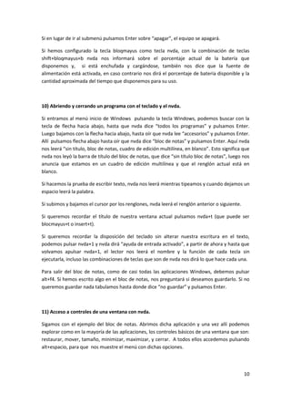 10
Si en lugar de ir al submenú pulsamos Enter sobre “apagar”, el equipo se apagará.
Si hemos configurado la tecla bloqmayus como tecla nvda, con la combinación de teclas
shift+bloqmayus+b nvda nos informará sobre el porcentaje actual de la batería que
disponemos y, si está enchufada y cargándose, también nos dice que la fuente de
alimentación está activada, en caso contrario nos dirá el porcentaje de batería disponible y la
cantidad aproximada del tiempo que disponemos para su uso.
10) Abriendo y cerrando un programa con el teclado y el nvda.
Si entramos al menú inicio de Windows pulsando la tecla Windows, podemos buscar con la
tecla de flecha hacia abajo, hasta que nvda dice “todos los programas” y pulsamos Enter.
Luego bajamos con la flecha hacia abajo, hasta oír que nvda lee “accesorios” y pulsamos Enter.
Allí pulsamos flecha abajo hasta oír que nvda dice “bloc de notas” y pulsamos Enter. Aquí nvda
nos leerá “sin título, bloc de notas, cuadro de edición multilínea, en blanco”. Esto significa que
nvda nos leyó la barra de título del bloc de notas, que dice “sin título bloc de notas”, luego nos
anuncia que estamos en un cuadro de edición multilínea y que el renglón actual está en
blanco.
Si hacemos la prueba de escribir texto, nvda nos leerá mientras tipeamos y cuando dejamos un
espacio leerá la palabra.
Si subimos y bajamos el cursor por los renglones, nvda leerá el renglón anterior o siguiente.
Si queremos recordar el título de nuestra ventana actual pulsamos nvda+t (que puede ser
blocmayus+t o insert+t).
Si queremos recordar la disposición del teclado sin alterar nuestra escritura en el texto,
podemos pulsar nvda+1 y nvda dirá “ayuda de entrada activado”, a partir de ahora y hasta que
volvamos apulsar nvda+1, el lector nos leerá el nombre y la función de cada tecla sin
ejecutarla, incluso las combinaciones de teclas que son de nvda nos dirá lo que hace cada una.
Para salir del bloc de notas, como de casi todas las aplicaciones Windows, debemos pulsar
alt+f4. Si hemos escrito algo en el bloc de notas, nos preguntará si deseamos guardarlo. Si no
queremos guardar nada tabulamos hasta donde dice “no guardar” y pulsamos Enter.
11) Acceso a controles de una ventana con nvda.
Sigamos con el ejemplo del bloc de notas. Abrimos dicha aplicación y una vez allí podemos
explorar como en la mayoría de las aplicaciones, los controles básicos de una ventana que son:
restaurar, mover, tamaño, minimizar, maximizar, y cerrar. A todos ellos accedemos pulsando
alt+espacio, para que nos muestre el menú con dichas opciones.
 