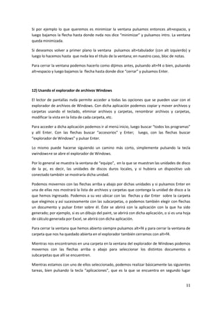 11
Si por ejemplo lo que queremos es minimizar la ventana pulsamos entonces alt+espacio, y
luego bajamos la flecha hasta donde nvda nos dice “minimizar” y pulsamos intro. La ventana
queda minimizada.
Si deseamos volver a primer plano la ventana pulsamos alt+tabulador (con alt izquierdo) y
luego lo hacemos hasta que nvda lea el título de la ventana; en nuestro caso, bloc de notas.
Para cerrar la ventana podemos hacerlo como dijimos antes, pulsando alt+f4 o bien, pulsando
alt+espacio y luego bajamos la flecha hasta donde dice “cerrar” y pulsamos Enter.
12) Usando el explorador de archivos Windows
El lector de pantallas nvda permite acceder a todas las opciones que se pueden usar con el
explorador de archivos de Windows. Con dicha aplicación podemos copiar y mover archivos y
carpetas usando el teclado, eliminar archivos y carpetas, renombrar archivos y carpetas,
modificar la vista en la lista de cada carpeta, etc.
Para acceder a dicha aplicación podemos ir al menú inicio, luego buscar “todos los programas”
y allí Enter. Con las flechas buscar “accesorios” y Enter; luego, con las flechas buscar
“explorador de Windows” y pulsar Enter.
Lo mismo puede hacerse siguiendo un camino más corto, simplemente pulsando la tecla
vwindows+e se abre el explorador de Windows.
Por lo general se muestra la ventana de “equipo”, en la que se muestran las unidades de disco
de la pc, es decir, las unidades de discos duros locales, y si hubiera un dispositivo usb
conectado también se mostraría dicha unidad.
Podemos movernos con las flechas arriba y abajo por dichas unidades y si pulsamos Enter en
una de ellas nos mostrará la lista de archivos y carpetas que contenga la unidad de disco a la
que hemos ingresado. Podemos a su vez ubicar con las flechas y dar Enter sobre la carpeta
que elegimos y así sucesivamente con las subcarpetas, o podemos también elegir con flechas
un documento y pulsar Enter sobre él. Éste se abrirá con la aplicación con la que ha sido
generado; por ejemplo, si es un dibujo del paint, se abrirá con dicha aplicación, o si es una hoja
de cálculo generada por Excel, se abrirá con dicha aplicación.
Para cerrar la ventana que hemos abierto siempre pulsamos alt+f4 y para cerrar la ventana de
carpeta que nos ha quedado abierta en el explorador también cerramos con alt+f4.
Mientras nos encontramos en una carpeta en la ventana del explorador de Windows podemos
movernos con las flechas arriba o abajo para seleccionar los distintos documentos o
subcarpetas que allí se encuentren.
Mientras estamos con uno de ellos seleccionado, podemos realizar básicamente las siguientes
tareas, bien pulsando la tecla “aplicaciones”, que es la que se encuentra en segundo lugar
 