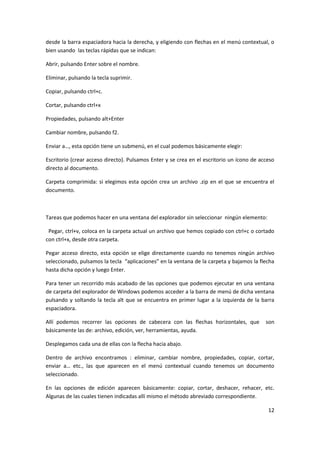 12
desde la barra espaciadora hacia la derecha, y eligiendo con flechas en el menú contextual, o
bien usando las teclas rápidas que se indican:
Abrir, pulsando Enter sobre el nombre.
Eliminar, pulsando la tecla suprimir.
Copiar, pulsando ctrl+c.
Cortar, pulsando ctrl+x
Propiedades, pulsando alt+Enter
Cambiar nombre, pulsando f2.
Enviar a…, esta opción tiene un submenú, en el cual podemos básicamente elegir:
Escritorio (crear acceso directo). Pulsamos Enter y se crea en el escritorio un ícono de acceso
directo al documento.
Carpeta comprimida: si elegimos esta opción crea un archivo .zip en el que se encuentra el
documento.
Tareas que podemos hacer en una ventana del explorador sin seleccionar ningún elemento:
Pegar, ctrl+v, coloca en la carpeta actual un archivo que hemos copiado con ctrl+c o cortado
con ctrl+x, desde otra carpeta.
Pegar acceso directo, esta opción se elige directamente cuando no tenemos ningún archivo
seleccionado, pulsamos la tecla “aplicaciones” en la ventana de la carpeta y bajamos la flecha
hasta dicha opción y luego Enter.
Para tener un recorrido más acabado de las opciones que podemos ejecutar en una ventana
de carpeta del explorador de Windows podemos acceder a la barra de menú de dicha ventana
pulsando y soltando la tecla alt que se encuentra en primer lugar a la izquierda de la barra
espaciadora.
Allí podemos recorrer las opciones de cabecera con las flechas horizontales, que son
básicamente las de: archivo, edición, ver, herramientas, ayuda.
Desplegamos cada una de ellas con la flecha hacia abajo.
Dentro de archivo encontramos : eliminar, cambiar nombre, propiedades, copiar, cortar,
enviar a… etc., las que aparecen en el menú contextual cuando tenemos un documento
seleccionado.
En las opciones de edición aparecen básicamente: copiar, cortar, deshacer, rehacer, etc.
Algunas de las cuales tienen indicadas allí mismo el método abreviado correspondiente.
 