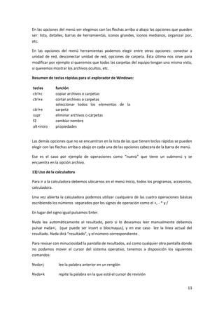 13
En las opciones del menú ver elegimos con las flechas arriba o abajo las opciones que pueden
ser: lista, detalles, barras de herramientas, íconos grandes, íconos medianos, organizar por,
etc.
En las opciones del menú herramientas podemos elegir entre otras opciones: conectar a
unidad de red, desconectar unidad de red, opciones de carpeta. Ésta última nos sirve para
modificar por ejemplo si queremos que todas las carpetas del equipo tengan una misma vista,
si queremos mostrar los archivos ocultos, etc.
Resumen de teclas rápidas para el explorador de Windows:
teclas función
ctrl+c copiar archivos o carpetas
ctrl+x cortar archivos o carpetas
ctrl+e
seleccionar todos los elementos de la
carpeta
supr eliminar archivos o carpetas
f2 cambiar nombre
alt+intro propiedades
Las demás opciones que no se encuentran en la lista de las que tienen teclas rápidas se pueden
elegir con las flechas arriba o abajo en cada una de las opciones cabecera de la barra de menú.
Ese es el caso por ejemplo de operaciones como “nuevo” que tiene un submenú y se
encuentra en la opción archivo.
13) Uso de la calculadora
Para ir a la calculadora debemos ubicarnos en el menú Inicio, todos los programas, accesorios,
calculadora.
Una vez abierta la calculadora podemos utilizar cualquiera de las cuatro operaciones básicas
escribiendo los números separados por los signos de operación como el +, - * y /
En lugar del signo igual pulsamos Enter.
Nvda lee automáticamente el resultado, pero si lo deseamos leer manualmente debemos
pulsar nvda+i, (que puede ser insert o blocmayus), y en ese caso lee la línea actual del
resultado. Nvda dirá “resultado”, y el número correspondiente.
Para revisar con minuciosidad la pantalla de resultados, así como cualquier otra pantalla donde
no podamos mover el cursor del sistema operativo, tenemos a disposición los siguientes
comandos:
Nvda+j lee la palabra anterior en un renglón
Nvda+k repite la palabra en la que está el cursor de revisión
 