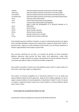 15
shift+fin selecciona desde la posición actual hasta el final del renglón
shift+inicio selecciona desde la posición actual hasta el inicio del renglón
ctrl+shift+fin selecciona desde la posición actual hasta el final del documento
ctrl+shift+inicio selecciona desde la posición actual hasta el principio del documento
ctrl+e selecciona todo el documento
ctrl+c copia el texto seleccionado al portapapeles
ctrl+x mueve el texto seleccionado al portapapeles
ctrl+v
pega el texto del portapapeles en la ubicación deseada en el
documento
Ctrl+t Centra el texto
Ctrl+d Alinea el texto a derecha
Ctrl+q Alinea el texto a izquierda
F12 Guardar archivo con un nombre
Ctrl+g Guardar mismo archivo modificado
Si por ejemplo queremos modificar el tamaño a un texto, lo seleccionamos primero con alguno
de los comandos detallados, pulsamos tecla “aplicaciones”, bajamos la flecha hasta “fuente” y
pulsamos Enter. Luego en el cuadro tabulamos hasta tamaño y con las flechas cambiamos el
tamaño, luego tabulamos hasta aceptar y damos Enter.
Para enumerar elementos de una lista o un conjunto de párrafos en forma automática
debemos seleccionar dicha porción del texto, pulsar tecla aplicaciones y bajar hasta
“numeración” y luego verificarlo con espacio. Nos aparecerá una lista de distintas formas de
numeración que podemos elegir con flechas horizontales y luego Enter.
Para verificar el tamaño y la fuente de la letra debemos pulsar insert+f o nvda+f (nvda es la
tecla insert, o bloc mayus según su configuración).
Para realizar la corrección ortográfica de un documento pulsamos f7 y en el cuadro que
aparece debemos tabular hasta la sugerencia; luego nos lee la palabra sugerida( si es que se
sugiere una para cambiar), en caso de aceptarla, se tabula hasta “cambiar” y Enter. En caso de
no aceptar la sugerencia porque creemos que nuestra palabra es correcta podemos tabular
hasta “omitir” y Enter.
15) Uso básico de una planilla de cálculos con nvda
Actualmente el nvda es accesible para la hoja de cálculo de Microsoft Excel.
 