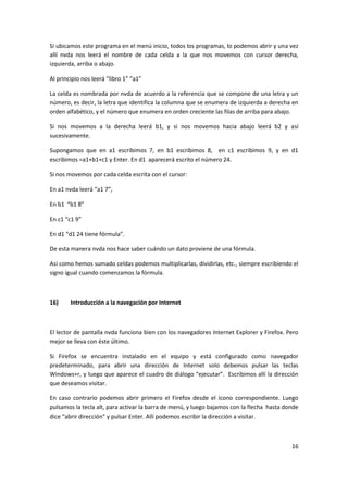 16
Si ubicamos este programa en el menú inicio, todos los programas, lo podemos abrir y una vez
allí nvda nos leerá el nombre de cada celda a la que nos movemos con cursor derecha,
izquierda, arriba o abajo.
Al principio nos leerá “libro 1” “a1”
La celda es nombrada por nvda de acuerdo a la referencia que se compone de una letra y un
número, es decir, la letra que identifica la columna que se enumera de izquierda a derecha en
orden alfabético, y el número que enumera en orden creciente las filas de arriba para abajo.
Si nos movemos a la derecha leerá b1, y si nos movemos hacia abajo leerá b2 y así
sucesivamente.
Supongamos que en a1 escribimos 7, en b1 escribimos 8, en c1 escribimos 9, y en d1
escribimos =a1+b1+c1 y Enter. En d1 aparecerá escrito el número 24.
Si nos movemos por cada celda escrita con el cursor:
En a1 nvda leerá “a1 7”,
En b1 “b1 8”
En c1 “c1 9”
En d1 “d1 24 tiene fórmula”.
De esta manera nvda nos hace saber cuándo un dato proviene de una fórmula.
Así como hemos sumado celdas podemos multiplicarlas, dividirlas, etc., siempre escribiendo el
signo igual cuando comenzamos la fórmula.
16) Introducción a la navegación por Internet
El lector de pantalla nvda funciona bien con los navegadores Internet Explorer y Firefox. Pero
mejor se lleva con éste último.
Si Firefox se encuentra instalado en el equipo y está configurado como navegador
predeterminado, para abrir una dirección de Internet solo debemos pulsar las teclas
Windows+r, y luego que aparece el cuadro de diálogo “ejecutar”. Escribimos allí la dirección
que deseamos visitar.
En caso contrario podemos abrir primero el Firefox desde el ícono correspondiente. Luego
pulsamos la tecla alt, para activar la barra de menú, y luego bajamos con la flecha hasta donde
dice “abrir dirección” y pulsar Enter. Allí podemos escribir la dirección a visitar.
 