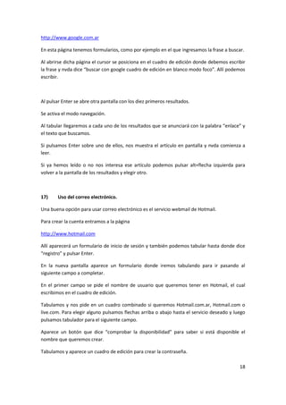 18
http://www.google.com.ar
En esta página tenemos formularios, como por ejemplo en el que ingresamos la frase a buscar.
Al abrirse dicha página el cursor se posiciona en el cuadro de edición donde debemos escribir
la frase y nvda dice “buscar con google cuadro de edición en blanco modo foco”. Allí podemos
escribir.
Al pulsar Enter se abre otra pantalla con los diez primeros resultados.
Se activa el modo navegación.
Al tabular llegaremos a cada uno de los resultados que se anunciará con la palabra “enlace” y
el texto que buscamos.
Si pulsamos Enter sobre uno de ellos, nos muestra el artículo en pantalla y nvda comienza a
leer.
Si ya hemos leído o no nos interesa ese artículo podemos pulsar alt+flecha izquierda para
volver a la pantalla de los resultados y elegir otro.
17) Uso del correo electrónico.
Una buena opción para usar correo electrónico es el servicio webmail de Hotmail.
Para crear la cuenta entramos a la página
http://www.hotmail.com
Allí aparecerá un formulario de inicio de sesión y también podemos tabular hasta donde dice
“registro” y pulsar Enter.
En la nueva pantalla aparece un formulario donde iremos tabulando para ir pasando al
siguiente campo a completar.
En el primer campo se pide el nombre de usuario que queremos tener en Hotmail, el cual
escribimos en el cuadro de edición.
Tabulamos y nos pide en un cuadro combinado si queremos Hotmail.com.ar, Hotmail.com o
live.com. Para elegir alguno pulsamos flechas arriba o abajo hasta el servicio deseado y luego
pulsamos tabulador para el siguiente campo.
Aparece un botón que dice “comprobar la disponibilidad” para saber si está disponible el
nombre que queremos crear.
Tabulamos y aparece un cuadro de edición para crear la contraseña.
 