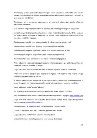19
Tabulamos y aparece otro cuadro de edición para volver a escribir la contraseña. Cabe señalar
que en los dos cuadros de edición, cuando escribimos la contraseña, nvda leerá “asterisco” a
cada letra que escribamos.
Tabulamos y en el campo que sigue aparece un cuadro de edición para escribir el correo
electrónico alternativo.
Si no tenemos ningún correo electrónico alternativo tabulamos para elegir en el siguiente
campo la pregunta de seguridad, el cual es un enlace en donde debemos pulsar Enter para que
nos aparezcan las preguntas a elegir con las flechas. Luego tabulamos para escribir en un
cuadro de edición la respuesta.
Tabulamos para escribir en el próximo cuadro de edición nuestro nombre real.
Tabulamos para escribir en el siguiente cuadro de edición el apellido
Tabulamos para elegir en el próximo campo, en el cuadro combinado, el país.
Tabulamos para elegir en el siguiente cuadro combinado la provincia.
Tabulamos ahora para escribir en un cuadro de edición el código postal.
Ahora tabulamos y aparecen dos opciones como botones de opción que podemos verificar con
las flechas, que son “hombre” o “mujer”.
Luego tabulamos para escribir en el cuadro de edición siguiente el año de nacimiento.
Finalmente aparecen opciones para mostrar el código de verificación visual o sonoro, y luego
tabulamos hasta el cuadro de edición.
Si nuestro navegador no dispone de archivos para reproducir el sonido dependeremos de la
ayuda de alguien con vista para que nos lea los caracteres gráficos y podamos escribirlos.
Luego tabulamos hasta “acepto” y Enter.
Por lo general se abre nuestra cuenta con la sesión iniciada si anduvo todo bien.
Para usar en lo sucesivo nuestra cuenta debemos entrar primero a la página www.hotmail.com
Luego nvda dirá “Windows live id cuadro de edición en blanco, modo foco” ahí escribimos
nuestro usuario: usuario@hotmail.com
Tabulamos hasta el próximo cuadro, correspondiente a la contraseña.
Cuando la escribimos nvda leerá “asterisco” por cada letra escrita.
Luego tabulamos hasta “iniciar sesión” y pulsamos Enter.
Una vez en la nueva pantalla ya estamos en la bandeja de entrada.
 