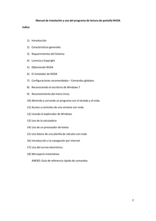 2
Manual de instalación y uso del programa de lectura de pantalla NVDA
Indice
1) Introducción
2) Características generales
3) Requerimientos del Sistema
4) Licencia y Copyright
5) Obteniendo NVDA
6) El instalador de NVDA
7) Configuraciones recomendadas – Comandos globales
8) Reconociendo el escritorio de Windows 7
9) Reconocimiento del menú inicio.
10) Abriendo y cerrando un programa con el teclado y el nvda.
11) Acceso a controles de una ventana con nvda.
12) Usando el explorador de Windows
13) Uso de la calculadora
14) Uso de un procesador de textos
15) Uso básico de una planilla de cálculos con nvda
16) Introducción a la navegación por internet
17) Uso del correo electrónico.
18) Mensajería instantánea
ANEXO: Guía de referencia rápida de comandos
 