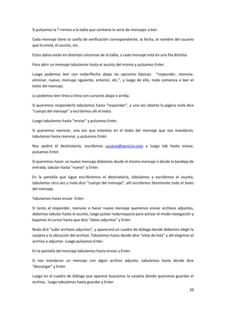 20
Si pulsamos la T iremos a la tabla que contiene la serie de mensajes a leer.
Cada mensaje tiene la casilla de verificación correspondiente, la fecha, el nombre del usuario
que lo envió, el asunto, etc.
Estos datos están en distintas columnas de la tabla, y cada mensaje está en una fila distinta.
Para abrir un mensaje tabulamos hasta el asunto del mismo y pulsamos Enter.
Luego podemos leer con nvda+flecha abajo las opciones básicas: “responder, reenviar,
eliminar, nuevo, mensaje siguiente, anterior, etc.”, y luego de ello, nvda comienza a leer el
texto del mensaje.
Lo podemos leer línea a línea con cursores abajo o arriba.
Si queremos responderlo tabulamos hasta “responder”, y una vez abierta la página nvda dice
“cuerpo del mensaje” y escribimos allí el texto.
Luego tabulamos hasta “enviar” y pulsamos Enter.
Si queremos reenviar, una vez que estamos en el texto del mensaje que nos mandaron,
tabulamos hasta reenviar, y pulsamos Enter.
Nos pedirá el destinatario, escribimos usuario@servicio.com y luego tab hasta enviar,
pulsamos Enter.
Si queremos hacer un nuevo mensaje debemos desde el mismo mensaje o desde la bandeja de
entrada, tabular hasta “nuevo” y Enter.
En la pantalla que sigue escribiremos el destinatario, tabulamos y escribimos el asunto,
tabulamos otra vez y nvda dice “cuerpo del mensaje”, allí escribimos libremente todo el texto
del mensaje.
Tabulamos hasta enviar Enter.
Si tanto al responder, reenviar o hacer nuevo mensaje queremos enviar archivos adjuntos,
debemos tabular hasta el asunto, luego pulsar nvda+espacio para activar el modo navegación y
bajamos el cursor hasta que dice “datos adjuntos” y Enter.
Nvda dirá “subir archivos adjuntos”, y aparecerá un cuadro de diálogo donde debemos elegir la
carpeta y la ubicación del archivo. Tabulamos hasta donde dice “vista de lista” y allí elegimos el
archivo a adjuntar. Luego pulsamos Enter.
En la pantalla del mensaje tabulamos hasta enviar y Enter.
Si nos mandaron un mensaje con algún archivo adjunto, tabulamos hasta donde dice
“descargar” y Enter.
Luego en el cuadro de diálogo que aparece buscamos la carpeta donde queremos guardar el
archivo, luego tabulamos hasta guardar y Enter.
 