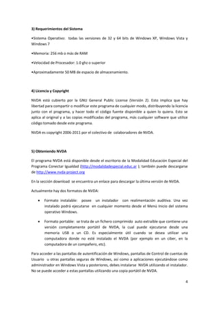 4
3) Requerimientos del Sistema
•Sistema Operativo: todas las versiones de 32 y 64 bits de Windows XP, Windows Vista y
Windows 7
•Memoria: 256 mb o más de RAM
•Velocidad de Procesador: 1.0 ghz o superior
•Aproximadamente 50 MB de espacio de almacenamiento.
4) Licencia y Copyright
NVDA está cubierto por la GNU General Public License (Versión 2). Esto implica que hay
libertad para compartir o modificar este programa de cualquier modo, distribuyendo la licencia
junto con el programa, y hacer todo el código fuente disponible a quien lo quiera. Esto se
aplica al original y a las copias modificadas del programa, más cualquier software que utilice
código tomado desde este programa.
NVDA es copyright 2006-2011 por el colectivo de colaboradores de NVDA.
5) Obteniendo NVDA
El programa NVDA está disponible desde el escritorio de la Modalidad Educación Especial del
Programa Conectar Igualdad (http://modalidadespecial.educ.ar ); también puede descargarse
de http://www.nvda-project.org
En la sección download se encuentra un enlace para descargar la última versión de NVDA.
Actualmente hay dos formatos de NVDA:
 Formato instalable: posee un instalador con realimentación auditiva. Una vez
instalado podrá ejecutarse en cualquier momento desde el Menú Inicio del sistema
operativo Windows.
 Formato portable: se trata de un fichero comprimido auto extraíble que contiene una
versión completamente portátil de NVDA, la cual puede ejecutarse desde una
memoria USB o un CD. Es especialmente útil cuando se desea utilizar una
computadora donde no esté instalado el NVDA (por ejemplo en un ciber, en la
computadora de un compañero, etc).
Para acceder a las pantallas de autentificación de Windows, pantallas de Control de cuentas de
Usuario u otras pantallas seguras de Windows, así como a aplicaciones ejecutándose como
administrador en Windows Vista y posteriores, debes instalarse NVDA utilizando el instalador.
No se puede acceder a estas pantallas utilizando una copia portátil de NVDA.
 