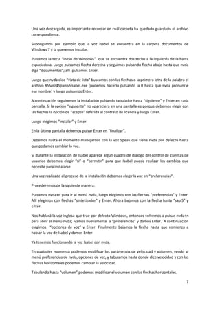 7
Una vez descargada, es importante recordar en cuál carpeta ha quedado guardado el archivo
correspondiente.
Supongamos por ejemplo que la voz Isabel se encuentra en la carpeta documentos de
Windows 7 y la queremos instalar.
Pulsamos la tecla “inicio de Windows” que se encuentra dos teclas a la izquierda de la barra
espaciadora. Luego pulsamos flecha derecha y seguimos pulsando flecha abajo hasta que nvda
diga “documentos”; allí pulsamos Enter.
Luego que nvda dice “vista de lista” buscamos con las flechas o la primera letra de la palabra el
archivo RSSolo4SpanishIsabel.exe (podemos hacerlo pulsando la R hasta que nvda pronuncie
ese nombre) y luego pulsamos Enter.
A continuación seguiremos la instalación pulsando tabulador hasta “siguiente” y Enter en cada
pantalla. Si la opción “siguiente” no apareciera en una pantalla es porque debemos elegir con
las flechas la opción de “acepto” referida al contrato de licencia y luego Enter.
Luego elegimos “instalar” y Enter.
En la última pantalla debemos pulsar Enter en “finalizar”.
Debemos hasta el momento manejarnos con la voz Speak que tiene nvda por defecto hasta
que podamos cambiar la voz.
Si durante la instalación de Isabel aparece algún cuadro de dialogo del control de cuentas de
usuarios debemos elegir “si” o “permitir” para que Isabel pueda realizar los cambios que
necesite para instalarse.
Una vez realizado el proceso de la instalación debemos elegir la voz en “preferencias”.
Procederemos de la siguiente manera:
Pulsamos nvda+n para ir al menú nvda, luego elegimos con las flechas “preferencias” y Enter.
Allí elegimos con flechas “sintetizador” y Enter. Ahora bajamos con la flecha hasta “sapi5” y
Enter.
Nos hablará la voz inglesa que trae por defecto Windows, entonces volvemos a pulsar nvda+n
para abrir el menú nvda; vamos nuevamente a “preferencias” y damos Enter. A continuación
elegimos “opciones de voz” y Enter. Finalmente bajamos la flecha hasta que comienza a
hablar la voz de Isabel y damos Enter.
Ya tenemos funcionando la voz Isabel con nvda.
En cualquier momento podemos modificar los parámetros de velocidad y volumen, yendo al
menú preferencias de nvda, opciones de voz, y tabulamos hasta donde dice velocidad y con las
flechas horizontales podemos cambiar la velocidad.
Tabulando hasta “volumen” podemos modificar el volumen con las flechas horizontales.
 