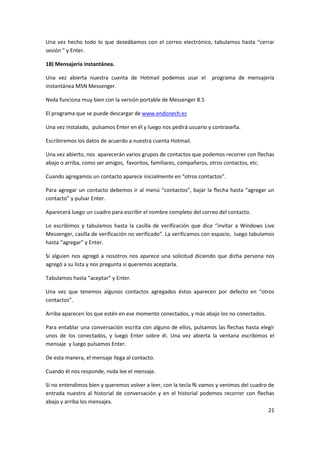 21
Una vez hecho todo lo que deseábamos con el correo electrónico, tabulamos hasta “cerrar
sesión “ y Enter.
18) Mensajería instantánea.
Una vez abierta nuestra cuenta de Hotmail podemos usar el programa de mensajería
instantánea MSN Messenger.
Nvda funciona muy bien con la versión portable de Messenger 8.5
El programa que se puede descargar de www.endonech.es
Una vez instalado, pulsamos Enter en él y luego nos pedirá usuario y contraseña.
Escribiremos los datos de acuerdo a nuestra cuenta Hotmail.
Una vez abierto, nos aparecerán varios grupos de contactos que podemos recorrer con flechas
abajo o arriba, como ser amigos, favoritos, familiares, compañeros, otros contactos, etc.
Cuando agregamos un contacto aparece inicialmente en “otros contactos”.
Para agregar un contacto debemos ir al menú “contactos”, bajar la flecha hasta “agregar un
contacto” y pulsar Enter.
Aparecerá luego un cuadro para escribir el nombre completo del correo del contacto.
Lo escribimos y tabulamos hasta la casilla de verificación que dice “invitar a Windows Live
Messenger, casilla de verificación no verificado”. La verificamos con espacio, luego tabulamos
hasta “agregar” y Enter.
Si alguien nos agregó a nosotros nos aparece una solicitud diciendo que dicha persona nos
agregó a su lista y nos pregunta si queremos aceptarla.
Tabulamos hasta “aceptar” y Enter.
Una vez que tenemos algunos contactos agregados éstos aparecen por defecto en “otros
contactos”.
Arriba aparecen los que estén en ese momento conectados, y más abajo los no conectados.
Para entablar una conversación escrita con alguno de ellos, pulsamos las flechas hasta elegir
unos de los conectados, y luego Enter sobre él. Una vez abierta la ventana escribimos el
mensaje y luego pulsamos Enter.
De esta manera, el mensaje llega al contacto.
Cuando él nos responde, nvda lee el mensaje.
Si no entendimos bien y queremos volver a leer, con la tecla f6 vamos y venimos del cuadro de
entrada nuestro al historial de conversación y en el historial podemos recorrer con flechas
abajo y arriba los mensajes.
 