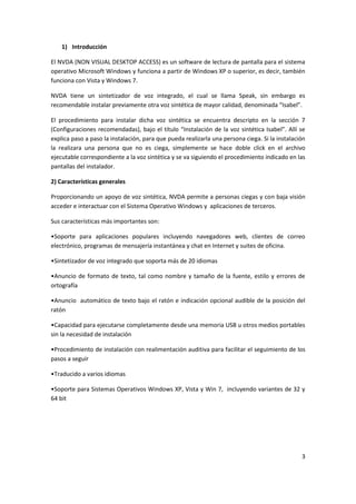 3
1) Introducción
El NVDA (NON VISUAL DESKTOP ACCESS) es un software de lectura de pantalla para el sistema
operativo Microsoft Windows y funciona a partir de Windows XP o superior, es decir, también
funciona con Vista y Windows 7.
NVDA tiene un sintetizador de voz integrado, el cual se llama Speak, sin embargo es
recomendable instalar previamente otra voz sintética de mayor calidad, denominada “Isabel”.
El procedimiento para instalar dicha voz sintética se encuentra descripto en la sección 7
(Configuraciones recomendadas), bajo el título “Instalación de la voz sintética Isabel”. Allí se
explica paso a paso la instalación, para que pueda realizarla una persona ciega. Si la instalación
la realizara una persona que no es ciega, simplemente se hace doble click en el archivo
ejecutable correspondiente a la voz sintética y se va siguiendo el procedimiento indicado en las
pantallas del instalador.
2) Características generales
Proporcionando un apoyo de voz sintética, NVDA permite a personas ciegas y con baja visión
acceder e interactuar con el Sistema Operativo Windows y aplicaciones de terceros.
Sus características más importantes son:
•Soporte para aplicaciones populares incluyendo navegadores web, clientes de correo
electrónico, programas de mensajería instantánea y chat en Internet y suites de oficina.
•Sintetizador de voz integrado que soporta más de 20 idiomas
•Anuncio de formato de texto, tal como nombre y tamaño de la fuente, estilo y errores de
ortografía
•Anuncio automático de texto bajo el ratón e indicación opcional audible de la posición del
ratón
•Capacidad para ejecutarse completamente desde una memoria USB u otros medios portables
sin la necesidad de instalación
•Procedimiento de instalación con realimentación auditiva para facilitar el seguimiento de los
pasos a seguir
•Traducido a varios idiomas
•Soporte para Sistemas Operativos Windows XP, Vista y Win 7, incluyendo variantes de 32 y
64 bit
 