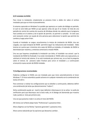 5
6) El instalador de NVDA
Para iniciar la instalación, simplemente se presiona Enter o doble clic sobre el archivo
instalador para que se inicie el procedimiento.
Si estamos operando en Windows7 es posible que aparezca un cuadro de diálogo en pantalla,
el cuál no será leído por NVDA ya que aparece antes de que él se instale. Se trata de una
pantalla de control de cuentas de usuarios de Windows donde nos advierte que el programa
hará cambios en el sistema y da la opción de permitir, no permitir o cancelar. En este caso
será necesario contar con ayuda de otra persona para seleccionar la opción que permita los
cambios y luego pulsar Enter.
Cuando el instalador se cargue, escucharemos la música de instalación de NVDA. Una vez
cargado, una copia temporal de NVDA permitirá seguir las indicaciones del instalador. Debe
tenerse en cuenta que si tenemos otra copia de NVDA ya instalada, el instalador de NVDA la
desinstalará por nosotros, y entonces comenzará a instalar NVDA.
Una vez que hayamos completado la instalación con éxito, el instalador nos avisará que la
instalación de NVDA ha finalizado. Si se estás reinstalando el NVDA sobre una copia previa, se
solicitará el reinicio del sistema. Si se está instalando por primera vez, no se hará la pregunta
sobre el reinicio. Se presiona sobre Finalizar para cerrar el instalador y a continuación
arrancará la nueva versión de NVDA instalada.
7) Configuraciones recomendadas
Podemos configurar el NVDA una vez instalado para que inicie automáticamente al iniciar
Windows 7. El inicio automático puede activarse en cualquier momento con la combinación de
teclas ctrl+alt+n.
Para comenzar a realizar las configuraciones que se detallan a continuación, debemos definir
una combinación de teclas que denominaremos “nvda+n”.
Dicha combinación puede ser insert+n (por defecto) o blocmayus+n (si se activa la casilla de
verificación para que blocmayus sea la tecla nvda, en el dialogo de bienvenida que muestra
nvda cuando se inicia por primera vez).
Una vez que pulsamos nvda+n se activa el menú del NVDA.
Allí iremos con la flecha abajo hasta “Preferencias” y pulsamos Enter.
Ahora elegimos con las flechas “opciones generales” y pulsamos intro.
Ahora vamos tabulando por las opciones que deseamos cambiar.
 