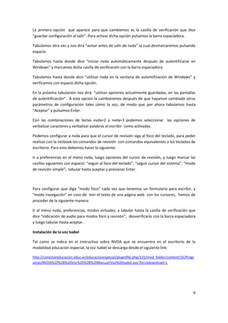 6
La primera opción que aparece para que cambiemos es la casilla de verificación que dice
“guardar configuración al salir”. Para activar dicha opción pulsamos la barra espaciadora.
Tabulamos otra vez y nos dirá “avisar antes de salir de nvda” la cual desmarcaremos pulsando
espacio.
Tabulamos hasta donde dice “iniciar nvda automáticamente después de autentificarse en
Windows” y marcamos dicha casilla de verificación con la barra espaciadora.
Tabulamos hasta donde dice “utilizar nvda en la ventana de autentificación de Windows” y
verificamos con espacio dicha opción.
En la próxima tabulación nos dirá: “utilizar opciones actualmente guardadas, en las pantallas
de autentificación”. A esta opción la cambiaremos después de que hayamos cambiado otros
parámetros de configuración tales como la voz, de modo que por ahora tabulamos hasta
“Aceptar” y pulsamos Enter.
Con las combinaciones de teclas nvda+2 y nvda+3 podemos seleccionar las opciones de
verbalizar caracteres y verbalizar palabras al escribir como activadas.
Podemos configurar a nvda para que el cursor de revisión siga al foco del teclado, para poder
realizar con la netbook los comandos de revisión con comandos equivalentes a los teclados de
escritorio. Para esto debemos hacer lo siguiente:
Ir a preferencias en el menú nvda, luego opciones del cursor de revisión, y luego marcar las
casillas siguientes con espacio: “seguir al foco del teclado”, “seguir cursor del sistema”, “modo
de revisión simple”; tabular hasta aceptar y presionar Enter.
Para configurar que diga “modo foco” cada vez que tenemos un formulario para escribir, y
“modo navegación” en caso de leer el texto de una página web con los cursores, hemos de
proceder de la siguiente manera:
Ir al menú nvda, preferencias, modos virtuales, y tabular hasta la casilla de verificación que
dice “indicación de audio para modos foco y revisión”, desverificarlo con la barra espaciadora
y luego tabular hasta aceptar.
Instalación de la voz Isabel
Tal como se indica en el instructivo sobre NVDA que se encuentra en el escritorio de la
modalidad educación especial, la voz Isabel se descarga desde el siguiente link:
http://conectareducacion.educ.ar/educacionespecial/pluginfile.php/131/mod_folder/content/15/Progr
amas/NVDA%20%2B%20Voz%20%2B%20Manual/Voz%20Isabel.exe?forcedownload=1
 
