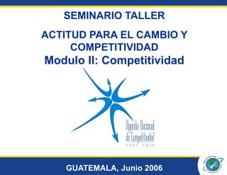SEMINARIO TALLER
ACTITUD PARA EL CAMBIO Y
     COMPETITIVIDAD
Modulo II: Competitividad




    GUATEMALA, Junio 2006
 