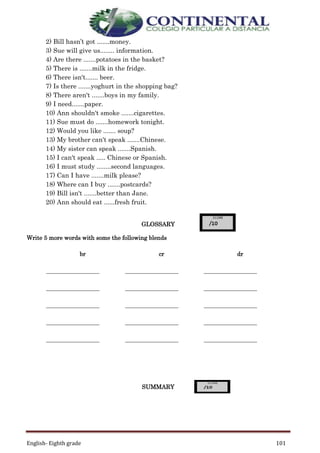 English- Eighth grade 101
2) Bill hasn’t got .......money.
3) Sue will give us........ information.
4) Are there .......potatoes in the basket?
5) There is .......milk in the fridge.
6) There isn't....... beer.
7) Is there .......yoghurt in the shopping bag?
8) There aren't .......boys in my family.
9) I need.......paper.
10) Ann shouldn't smoke .......cigarettes.
11) Sue must do .......homework tonight.
12) Would you like ....... soup?
13) My brother can't speak .......Chinese.
14) My sister can speak .......Spanish.
15) I can't speak ..... Chinese or Spanish.
16) I must study ........second languages.
17) Can I have .......milk please?
18) Where can I buy .......postcards?
19) Bill isn't .......better than Jane.
20) Ann should eat ......fresh fruit.
GLOSSARY
Write 5 more words with some the following blends
SUMMARY
br cr dr
__________________ __________________ __________________
__________________ __________________ __________________
__________________ __________________ __________________
__________________ __________________ __________________
__________________ __________________ __________________
 