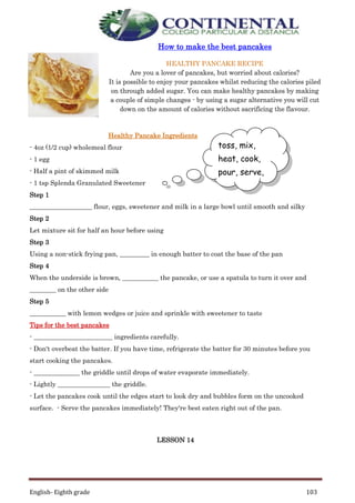 English- Eighth grade 103
How to make the best pancakes
HEALTHY PANCAKE RECIPE
Are you a lover of pancakes, but worried about calories?
It is possible to enjoy your pancakes whilst reducing the calories piled
on through added sugar. You can make healthy pancakes by making
a couple of simple changes - by using a sugar alternative you will cut
down on the amount of calories without sacrificing the flavour.
Healthy Pancake Ingredients
- 4oz (1/2 cup) wholemeal flour
- 1 egg
- Half a pint of skimmed milk
- 1 tsp Splenda Granulated Sweetener
Step 1
___________________ flour, eggs, sweetener and milk in a large bowl until smooth and silky
Step 2
Let mixture sit for half an hour before using
Step 3
Using a non-stick frying pan, _________ in enough batter to coat the base of the pan
Step 4
When the underside is brown, ___________ the pancake, or use a spatula to turn it over and
________ on the other side
Step 5
___________ with lemon wedges or juice and sprinkle with sweetener to taste
Tips for the best pancakes
- ________________________ ingredients carefully.
- Don't overbeat the batter. If you have time, refrigerate the batter for 30 minutes before you
start cooking the pancakes.
- ______________ the griddle until drops of water evaporate immediately.
- Lightly ________________ the griddle.
- Let the pancakes cook until the edges start to look dry and bubbles form on the uncooked
surface. - Serve the pancakes immediately! They're best eaten right out of the pan.
LESSON 14
toss, mix,
heat, cook,
pour, serve,
measure,
grease,
 