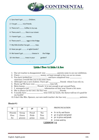 English- Eighth grade 106
LLLiiittttttllleee /// FFFeeewww /// AAA llliiittttttllleee /// AAA fffeeewww
1. Our art teacher is disappointed: very ____________ parents came to see our exhibition.
2. I have ______________________ money, at least enough to buy you an ice cream.
3. You have worked too _________________ and have completed very _____________
exercises; I would like you to do some more.
4. Although I am a new student, I have got ____________ friends whom I can rely on.
5. Hurry up! We have very ________________ time left.
6. Betty knows _____________ French ; it is not enough to get around Paris.
7. I managed to get ________________ information on him; now I know a bit more.
8. She is always on her own; she has very _____________ friends.
9. I usually have __________________ wine with my lunch, the doctor told me it’s good for
my health!
10. I don’t like Mrs. Spencer, our new math teacher; she has very ______________ patience.
Blends # 3
PRONUNCIATION
 fr- in fry and freeze
 gr- in great and grand
 pr- in prize and prank
 in tree and try
LESSON 14
fr gr pr tr
Friends
Free
fry
Group
Green
grocery
Proud
Pride
prime
Try
Tree
train
1- Sara hasn't got …………. Children.
2- I've got ………… nice friends.
3- There isn't ………. Coffee in my cup.
4- There aren't ………. flats in our street.
5- I haven't got ……….. money.
6- There aren't ………... eggs in the fridge.
7- My little brother has got ………… toys.
8- Have you got ………… e nglish books?
9- We haven't got …............... cheese in the fridge.
10- Are there ………… trees in your garden?
11- She has got ………… work to do.
12- I don't like ………… sugar in my coffee.
13- There aren't ……….. students in our classroom.
14- Do ……….. animals live in the forest?
 