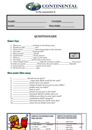 English- Eighth grade 107
At The supermarket II
QUESTIONNAIRE
SSSooommmeee /// AAAnnnyyy
1. There are _____________ students in the dining room.
2. Would you like ___________ tea?
3. There aren’t _____________ interesting people at the meeting.
4. Are there _____________ tomatoes left?
5. Have you got ___________ bread?
6. Could I have ___________ bread, please?
7. There is_______________ sugar on the table.
8. Are there ____________ pretty girls in the class?
9. I don’t think I have ____________ milk left; would you prefer _____________ fruit juice?
10. Julie can speak _____________ French but she can’t speak ____________ Spanish.
11. I can lend you _____________ money if you want.
12. We haven’t got ____________ eggs.
HHHooowww mmmuuuccchhh /// HHHooowww mmmaaannnyyy
1. __________________ friends do you have?
2. __________________ sugar does Mum need for the cake?
3. _________________ money have you spent?
4. _________________ lumps of sugar do you put in your coffee?
5. _________________ people were on strike?
6. _________________ does it cost?
7. _________________ petrol can you put in the tank?
8. _________________ exercises did the teacher give us?
9. _________________ children are there in your son’s class?
10._________________ sandwiches shall I prepare?
11._________________ television does he watch every day?
12._________________ water do you drink every day?
NAME:_____________________________ COURSE:___________
DATE:____________________________ TEACHER:_____________
COMPLETE THE SENTENCES USING
SOME ,ANY OR A
1-THERE ARE……………..CHIPS
2-THERE AREN’T …………..BURGERS
3-IS THERE …………COKE?
4-THERE ISN’T…………… WATER
COMPLETE THE SENTENCES USING
THERE IS/ISN’T THERE ARE/AREN’T
1-…………………… SOME CHIPS
2-…………………… ANY SANDWICHES
3-…………………… A BURGER
4-………………….. SOME COKE
 