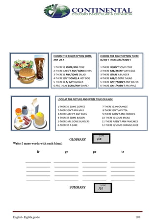 English- Eighth grade 108
GLOSSARY
Write 5 more words with each blend.
fr gr pr tr
________________
_______________
_______________
_______________
_______________
________________
_______________
_______________
_______________
_______________
________________
_______________
_______________
_______________
_______________
________________
_______________
_______________
_______________
_______________
SUMMARY
CHOOSE THE RIGHT OPTION SOME,
ANY OR A
1-THERE IS SOME/ANY COKE
2-THERE AREN’T ANY/ SOME CHIPS
3-THERE IS ANY/SOME SALAD
4-THERE ISN’T SOME/ A HOT DOG
5-THERE IS A/ ANY BURGER
6-ARE THERE SOME/ANY CHIPS?
CHOOSE THE RIGHT OPTION THERE
IS/ISN’T THERE ARE/AREN’T
1-THERE IS/ISN’T SOME COKE
2-THERE ARE/AREN’T ANY EGGS
3-THERE IS/ARE A BURGER
4-THERE ARE/IS SOME SALAD
5-THERE ISN’T/AREN’T ANY WATER
6-THERE ISN’T/AREN’T AN APPLE
LOOK AT THE PICTURE AND WRITE TRUE OR FALSE
1-THERE IS SOME COFFEE 7-THERE IS AN ORANGE
2-THERE ISN’T ANY MILK 8-THERE ISN’T ANY TEA
3-THERE AREN’T ANY EGGS 9-THERE AREN’T ANY COOKIES
4-THERE IS SOME BACON 10-THERE IS SOME BREAD
5-THERE ARE SOME BURGERS 11-THERE AREN’T ANY PANCAKES
6-THERE IS A CAKE 12-THERE IS SOME ORANGE JUICE
 