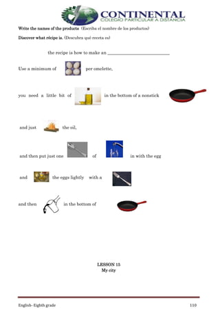 English- Eighth grade 110
Write the names of the products (Escriba el nombre de los productos)
Discover what récipe is. (Descubra qué receta es)
the recipe is how to make an ____________________________
Use a minimum of per omelette,
you need a little bit of in the bottom of a nonstick
and just the oil,
and then put just one of in with the egg
and the eggs lightly with a
and then in the bottom of
LESSON 15
My city
 