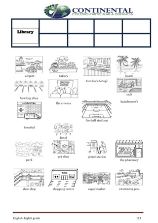 English- Eighth grade 112
airport bakery beach
bowling alley
butcher’s (shop)
café
the cinema
football stadium
hairdresser’s
hospital
hotel
park
pet shop petrol station
the pharmacy
shoe shop shopping centre supermarket swimming pool
Library
 