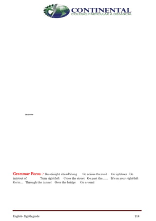 English- Eighth grade 114
Grammar Focus .- Go straight ahead/along Go across the road Go up/down Go
into/out of Turn right/left Cross the street Go past the…… It’s on your right/left
Go to… Through the tunnel Over the bridge Go around
DRUGSTORE
 