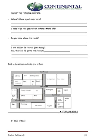 English- Eighth grade 115
Answer the following questions.
- Where’s there a park near here?
______________________________________________________________
______________________________________________________________
I need to go to a gas station. Where’s there one?
______________________________________________________________
______________________________________________________________
- Do you know where the zoo is?
______________________________________________________________
______________________________________________________________
I love soccer. Is there a game today?
Yes, there is. To get to the stadium _____________________
______________________________________________________________
______________________________________________________________
Look at the picture and write true or false
 YOU ARE HERE
I) True or false
News
stand
Library Clothing Store
Church
Parking lot
School Park
Bank
Pharmacy
Hospital
Cal’
s
Caf
e Dry
Cleaners
Super
market
Bu
s
sto
p
Gas
Stati
on
Museu
m
 