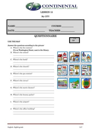English- Eighth grade 117
LESSON 15
My CITY
QUESTIONNAIRE
USE THE MAP
Answer the questions according to the picture:
A. Where’s the fire station?
It’s on Washington Street, next to the library.
B. Where’s the school?
________________________________________________
________________________________________________
C. Where’s the bank?
________________________________________________
________________________________________________
D. Where’s the church?
________________________________________________
________________________________________________
E. Where’s the gas station?
________________________________________________
________________________________________________
F. Where’s the circus?
________________________________________________
________________________________________________
G. Where’s the movie theater?
________________________________________________
________________________________________________
H. Where’s the beauty parlor?
________________________________________________
________________________________________________
I. Where’s the airport?
________________________________________________
________________________________________________
J. Where’s the office building?
________________________________________________
________________________________________________
NAME:_____________________________ COURSE:___________
DATE:____________________________ TEACHER:_____________
Was
hing
ton
Stree
t
Geor
ge
Stree
t
S
t
a
r
t
L
I
B
R
A
R
Y
O
F
F
I
C
E
B
U
I
L
D
I
N
G
A B C
D E F
G H I
 